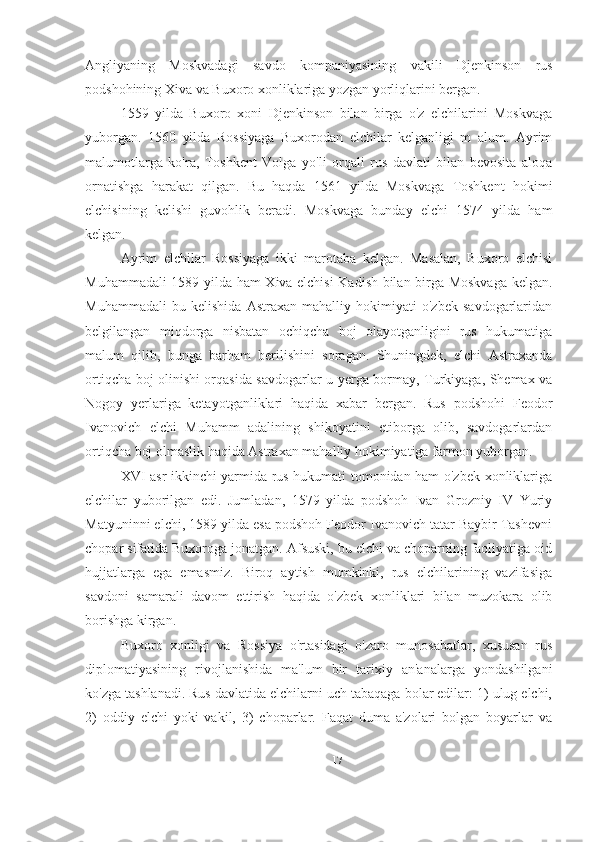 Angliyaning   Moskvadagi   savdo   kompaniyasining   vakili   Djenkinson   rus
podshohining Xiva va Buxoro xonliklariga yozgan yorliqlarini bergan.
1559   yilda   Buxoro   xoni   Djenkinson   bilan   birga   o'z   elchilarini   Moskvaga
yuborgan.   1560   yilda   Rossiyaga   Buxorodan   elchilar   kelganligi   m   alum.   Ayrim
malumotlarga   ko'ra,   Toshkent   Volga   yo'li   orqali   rus   davlati   bilan   bevosita   aloqa
ornatishga   harakat   qilgan.   Bu   haqda   1561   yilda   Moskvaga   Toshkent   hokimi
elchisining   kelishi   guvohlik   beradi.   Moskvaga   bunday   elchi   1574   yilda   ham
kelgan.
Ayrim   elchilar   Rossiyaga   ikki   marotaba   kelgan.   Masalan,   Buxoro   elchisi
Muhammadali 1589 yilda ham Xiva elchisi Kadish bilan birga Moskvaga kelgan.
Muhammadali   bu   kelishida   Astraxan   mahalliy   hokimiyati   o'zbek   savdogarlaridan
belgilangan   miqdorga   nisbatan   ochiqcha   boj   olayotganligini   rus   hukumatiga
malum   qilib,   bunga   barham   berilishini   soragan.   Shuningdek,   elchi   Astraxanda
ortiqcha boj olinishi orqasida savdogarlar u yerga bormay, Turkiyaga, Shemax va
Nogoy   yerlariga   ketayotganliklari   haqida   xabar   bergan.   Rus   podshohi   Feodor
Ivanovich   elchi   Muhamm   adalining   shikoyatini   etiborga   olib,   savdogarlardan
ortiqcha boj olmaslik haqida Astraxan mahalliy hokimiyatiga farmon yuborgan. 
XVI asr ikkinchi yarmida rus hukumati tomonidan ham o'zbek xonliklariga
elchilar   yuborilgan   edi.   Jumladan,   1579   yilda   podshoh   Ivan   Grozniy   IV   Yuriy
Matyuninni elchi, 1589 yilda esa podshoh Feodor Ivanovich tatar Baybir Tashevni
chopar sifatida Buxoroga jonatgan. Afsuski, bu elchi va choparning faoliyatiga oid
hujjatlarga   ega   emasmiz.   Biroq   aytish   mumkinki,   rus   elchilarining   vazifasiga
savdoni   samarali   davom   ettirish   haqida   o'zbek   xonliklari   bilan   muzokara   olib
borishga kirgan.
Buxoro   xonligi   va   Rossiya   o'rtasidagi   o'zaro   munosabatlar,   xususan   rus
diplomatiyasining   rivojlanishida   ma'lum   bir   tarixiy   an'analarga   yondashilgani
ko'zga tashlanadi. Rus davlatida elchilarni uch tabaqaga bolar edilar: 1) ulug elchi,
2)   oddiy   elchi   yoki   vakil,   3)   choparlar.   Faqat   duma   a'zolari   bolgan   boyarlar   va
17 