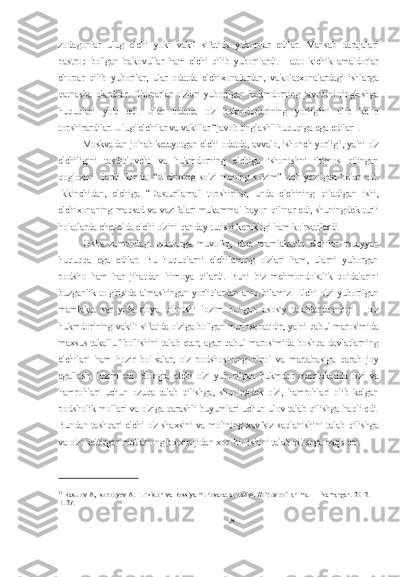 zodagonlar   ulug   elchi   yoki   vakil   sifatida   yuborilar   edilar.   Mansab   darajalari
pastroq   bo'lgan   bakovullar   ham   elchi   qilib   yuborilardi.   Hatto   kichik   amaldorlar
chopar   qilib   yuborilar,   ular   odatda   elchixonalardan,   vakolatxonalardagi   ishlarga
qatnasha   olardilar.   Choparlar   o'zlari   yuborilgan   hukmdorning   javobini   tinglashga
huquqlari   yo'q   edi.   Ular   odatda   o'z   hukmdorlarining   yorlig'ini   olib   kelib
topshirardilar. Ulug' elchilar va vakillar “javob tinglash" huquqiga ega edilar 11
.
Moskvadan jo'nab ketayotgan elchi odatda, avvalo, ishonch yorlig'i, ya'ni o'z
elchiligini   tasdiqlovchi   va   hukmdorning   elchiga   ishonishni   iltimos   qilingan
qog'ozini   olardi.   Unda:   “Elchining   so'zi   mening   so'zim”   deb   yozilgan   bolar   edi.
Ikkinchidan,   elchiga   “Dasturilama"   topshirilar,   unda   elchining   qiladigan   ishi,
elchixonaning maqsad va vazifalari mukammal bayon qilinar edi, shuningdek turli
holatlarda chet elda elchi o'zini qanday tutishi kerakligi ham ko'rsatilardi.
O'sha   zamondagi   odatlarga   muvofiq,   chet   mamlakatda   elchilar   muayyan
huquqqa   ega   edilar.   Bu   huquqlarni   elchilaming   o'zlari   ham,   ularni   yuborgan
podsho   ham   har   jihatdan   himoya   qilardi.   Buni   biz   mehmondo'stlik   qoidalarini
buzganlik to'g'risida  almashingan   yorliqlardan aniq  bilamiz.  Elchi   o'zi  yuborilgan
mamlakat   saroyida   rioya   qilinishi   lozim   bo'lgan   asosiy   talablardan   biri   -   o'z
hukmdorining vakili sifatida o'ziga bo'lgan munosabatidir, ya'ni qabul marosimida
maxsus  takalluf   bo'lishini  talab  etar, agar   qabul  marosimida  boshqa  davlatlarning
elchilari   ham   hozir   bo'Isalar,   o'z   podshosining   obro'   va   martabasiga   qarab   joy
egallashi   lozim   edi.   So'ngra   elchi   o'zi   yuborilgan   hukmdor   mamlakatida   o'zi   va
hamrohlari   uchun   ozuqa   talab   qilishga,   shuningdek   o'zi,   hamrohlari   olib   kelgan
podsholik mollari va o'ziga qarashli buyumlari uchun ulov talab qilishga haqli edi.
Bundan tashqari  elchi o'z shaxsini  va molining xavfsiz saqlanishini  talab qilishga
va o'zi keltirgan mollarning bojxirojidan xori bo'lishini talab qilishga haqli edi.
11
  Rasulov A, Isoqboyev A. Turkiston va Rossiya munosabatlari tarixi. //o ' quv qo ' llanima. — Namangan. 2012. —
B. 27.
18 