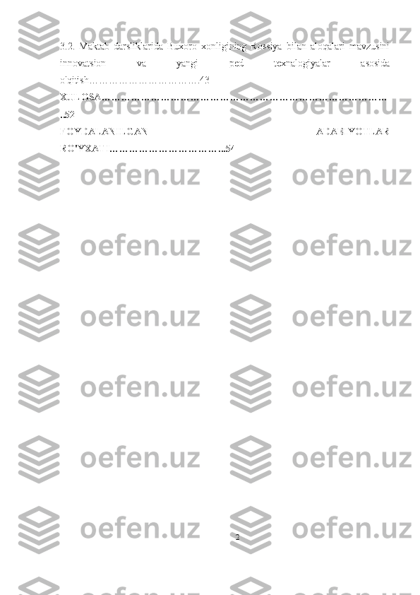 3.2.   Maktab   darsliklarida   Buxoro   xonligining   Rossiya   bilan   aloqalari   mavzusini
innovatsion   va   yangi   ped   texnalogiyalar   asosida
o'qitish…………………………….43
XULOSA ……………………………………………………………………………
..52
FOYDALANILGAN   ADABIYOTLAR
RO ' YXATI ……………………………...54
2 