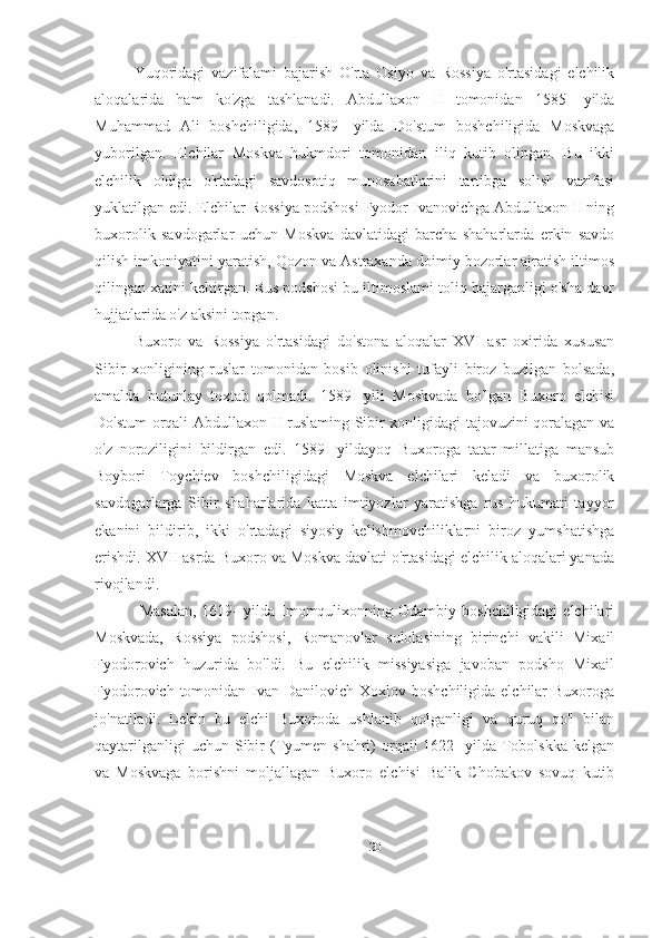 Yuqoridagi   vazifalami   bajarish   O'rta   Osiyo   va   Rossiya   o'rtasidagi   elchilik
aloqalarida   ham   ko'zga   tashlanadi.   Abdullaxon   II   tomonidan   1585-   yilda
Muhammad   Ali   boshchiligida,   1589-   yilda   Do'stum   boshchiligida   Moskvaga
yuborilgan.   Elchilar   Moskva   hukmdori   tomonidan   iliq   kutib   olingan.   Bu   ikki
elchilik   oldiga   o'rtadagi   savdosotiq   munosabatlarini   tartibga   solish   vazifasi
yuklatilgan edi. Elchilar Rossiya podshosi Fyodor Ivanovichga Abdullaxon II ning
buxorolik   savdogarlar   uchun   Moskva   davlatidagi   barcha   shaharlarda   erkin   savdo
qilish imkoniyatini yaratish, Qozon va Astraxanda doimiy bozorlar ajratish iltimos
qilingan xatini keltirgan. Rus podshosi bu iltimoslami toliq bajarganligi o'sha davr
hujjatlarida o'z aksini topgan. 
Buxoro   va   Rossiya   o'rtasidagi   do'stona   aloqalar   XVI   asr   oxirida   xususan
Sibir   xonligining   ruslar   tomonidan   bosib   olinishi   tufayli   biroz   buzilgan   bolsada,
amalda   butunlay   toxtab   qolmadi.   1589-   yili   Moskvada   bo'lgan   Buxoro   elchisi
Do'stum orqali Abdullaxon II ruslaming Sibir xonligidagi tajovuzini qoralagan va
o'z   noroziligini   bildirgan   edi.   1589-   yildayoq   Buxoroga   tatar   millatiga   mansub
Boybori   Toychiev   boshchiligidagi   Moskva   elchilari   keladi   va   buxorolik
savdogarlarga   Sibir   shaharlarida   katta   imtiyozlar   yaratishga   rus   hukumati   tayyor
ekanini   bildirib,   ikki   o'rtadagi   siyosiy   kelishmovchiliklarni   biroz   yumshatishga
erishdi. XVII asrda Buxoro va Moskva davlati o'rtasidagi elchilik aloqalari yanada
rivojlandi. 
  Masalan,  1619-   yilda  Imomqulixonning  Odambiy  boshchiligidagi  elchilari
Moskvada,   Rossiya   podshosi,   Romanovlar   sulolasining   birinchi   vakili   Mixail
Fyodorovich   huzurida   bo'ldi.   Bu   elchilik   missiyasiga   javoban   podsho   Mixail
Fyodorovich tomonidan Ivan Danilovich Xoxlov boshchiligida  elchilar  Buxoroga
jo'natiladi.   Lekin   bu   elchi   Buxoroda   ushlanib   qolganligi   va   quruq   qo'l   bilan
qaytarilganligi   uchun  Sibir  (Tyumen  shahri)  orqaii  1622-  yilda  Tobolskka  kelgan
va   Moskvaga   borishni   moljallagan   Buxoro   elchisi   Balik   Chobakov   sovuq   kutib
20 