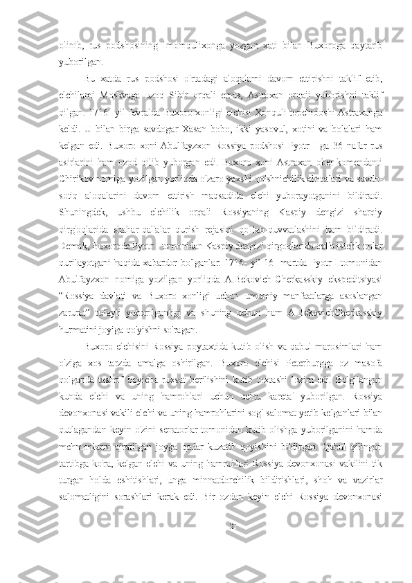 olinib,   rus   podshosining   Imomqulixonga   yozgan   xati   bilan   Buxoroga   qaytarib
yuborilgan. 
Bu   xatda   rus   podshosi   o'rtadagi   aloqalami   davom   ettirishni   taklif   etib,
elchilami   Moskvaga   uzoq   Sibir   orqali   emas,   Astraxan   orqaii   yuborishni   taklif
qilgan. 1716- yil fevralda Buxoro xonligi elchisi Xonquli topchiboshi Astraxanga
keldi.   U   bilan   birga   savdogar   Xasan   bobo,   ikki   yasovul,   xotini   va   bolalari   ham
kelgan   edi.   Buxoro   xoni   Abulfayzxon   Rossiya   podshosi   Pyotr   I   ga   36   nafar   rus
asirlarini   ham   ozod   qilib   yuborgan   edi.   Buxoro   xoni   Astraxan   ober-komendanti
Chirikov nomiga yozilgan yorliqda o'zaro yaxshi qo'shnichilik aloqalari va savdo-
sotiq   aloqalarini   davom   ettirish   maqsadida   elchi   yuborayotganini   bildiradi.
Shuningdek,   ushbu   elchilik   orqali   Rossiyaning   Kaspiy   dengizi   sharqiy
qirg'oqlarida   shahar-qal'alar   qurish   rejasini   qo'llab-quvvatlashini   ham   bildiradi.
Demak, Buxoroda Pyotr I tomonidan Kaspiy dengizi qirgoqlarida qal'a istehkomlar
qurilayotgani haqida xabardor bo'lganlar. 1716- yil 16- martda Pyotr I tomonidan
Abulfayzxon   nomiga   yozilgan   yorliqda   A.Bekovich-Cherkasskiy   ekspeditsiyasi
“Rossiya   davlati   va   Buxoro   xonligi   uchun   umumiy   manfaatlarga   asoslangan
zarurat”   tufayli   yuborilganligi   va   shuning   uchun   ham   A.BekovichCherkasskiy
hurmatini joyiga qo'yishni so'ragan.
Buxoro   elchisini   Rossiya   poytaxtida   kutib   olish   va   qabul   marosimlari   ham
o'ziga   xos   tarzda   amalga   oshirilgan.   Buxoro   elchisi   Peterburgga   oz   masofa
qolganda   tashrif   boyicha   ruxsat   berilishini   kutib   toxtashi   lozim   edi.   Belgilangan
kunda   elchi   va   uning   hamrohlari   uchun   uchta   kareta'   yuborilgan.   Rossiya
devonxonasi vakili elchi va uning hamrohlarini sog'-salomat yetib kelganlari bilan
qutlagandan   keyin  o'zini   senatorlar   tomonidan   kutib  olishga   yuborilganini   hamda
mehmonlarni   ajratilgan   joyga   qadar   kuzatib   qoyishini   bildirgan.   Qabul   qilingan
tartibga  ko'ra,  kelgan   elchi   va  uning  hamrohlari  Rossiya   devonxonasi  vakilini  tik
turgan   holda   eshitishlari,   unga   minnatdorchilik   bildirishlari,   shoh   va   vazirlar
salomatligini   sorashlari   kerak   edi.   Bir   ozdan   keyin   elchi   Rossiya   devonxonasi
21 