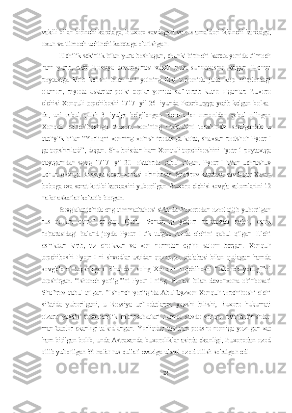 vakili bilan birinchi karetaga, Buxoro savdogari va rus amaldori ikkinchi karetaga,
oxun va tilmoch uchinchi karetaga o'tirishgan. 
Elchilik sekinlik bilan yura boshlagan, chunki birinchi kareta yonida tilmoch
ham   yurib,   elchi   Rossiya   devonxonasi   vakili   bilan   suhbatlashib   ketgan.   Elchini
poytaxtga   kirib   kelishi   bilan   uni   yolning   ikki   tomonida   juda   ko'p   miqdordagi
olamon,   piyoda   askarlar   polki   toplar   yonida   saf   tortib   kutib   olganlar.   Buxoro
elchisi Xonquli topchiboshi 1717- yil 26- iyunda Peterburgga yetib kelgan bo'lsa-
da,   uni   qabul   qilish   3-   iyulga   belgilangan.   Senatorlar   tomonidan   qabul   qilingan
Xonquli   to'pchiboshiga   Buxoro   xonining   maktubini   topshirishi   soralganida   u
qat'iylik bilan “Yorliqni  xonning xohish-irodasiga ko'ra, shaxsan podshoh Pyotr I
ga topshiriladi”, degan. Shu boisdan ham Xonquli topchiboshini Pyotr 1 poytaxtga
qaytganidan   so'ng   1717-   yil   20-   oktabrda   qabul   qilgan.   Pyotr   I   bilan   uchrashuv
uchun elchiga Rossiya  devonxonasi  o'rinbosari Snafirov karetasi. savdogar Xasan
boboga esa senat kotibi karetasini yuborilgan. Buxoro elchisi sovg'a-salomlarini 12
nafar askarlar ko'tarib borgan.
Sovg'alar ichida eng qimmatbahosi sifatida Buxorodan ozod qilib yuborilgan
rus   qullari   e'tirof   etilgan.   Qabul   Senatning   yuqori   palatasida   bo'lib,   eshik
ro'parasidagi   baland   joyda   Pyotr   I   tik   turgan   holda   elchini   qabul   qilgan.   Elchi
eshikdan   kirib,   tiz   cho'kkan   va   xon   nomidan   egilib   salom   bergan.   Xonquli
topchiboshi   Pyotr   I   ni   shvedlar   ustidan   qozongan   g'alabasi   bilan   qutlagan   hamda
sovg'alarni   topshirgan.   Shundan   so'ng   Xonquli   topchiboshi   “Ishonch   yorlig'i”ni
topshirgan.   “ishonch   yorlig'i”ni   Pyotr   I   ning   ishorasi   bilan   devonxona   o'rinbosari
Shafirov qabul qilgan. “Ishonch yorlig'ida Abulfayzxon Xonquli topchiboshi elchi
sifatida   yuborilgani,   u   Rossiya   urf-odatlarini   yaxshi   bilishi,   Buxoro   hukumati
o'zaro   yaxshi   qoshnichilik   munosabatlari   hamda   savdo-sotiqni   rivojlantirishdan
manfaatdor  ekanligi  ta'kidlangan. Yorliqdan tashqari podsho nomiga yozilgan xat
ham bitilgan bolib, unda Astraxanda buxoroliklar asirda ekanligi, Buxorodan ozod
qilib yuborilgan 36 nafar rus qullari evaziga ulami ozod qilish so'ralgan edi.
22 