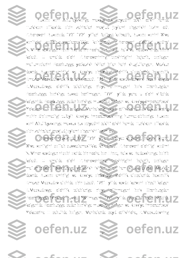 Buxoro   xoni   Abulfayzxonga   maxsus   rus   otryadini   taklif   etishi   hamda
Turkiston   o'lkasida   oltin   zahiralari   mavjud   joylami   o'rganishi   lozim   edi.
F.Beneveni   Buxoroda   1721-1724-   yillari   faoliyat   ko'rsatib,   Buxoro   xonini   Xiva
xonligini   qo'llab-quvvatlamaslikka   ko'ndiradi.   F.Beneveni   elchiligi   xodimi
N.Miner   savdogar   niqobi   ostida   bir   necha   bor   Hirot,   Balx   va   Badaxshonga   borib
keladi.   U   amalda   elchi   F.Benevenining   topshirig'ini   bajarib,   toplagan
ma'lumotlarini   Peterburgga   yetkazish   ishlari   bilan   hairi   shug'ullangan.   Mazkur
davrda   Buxoro   amirligi   va   Rossiya   o'rtasidagi   elchilik   aloqalarida   baxorolik
Emazar   Maqsudov   alohida   o'rin   tutadi.   1761-   yilda   savdo   karvoni   orqali   kelgan
E.Maqsudovga   elchilik   talablariga   rioya   qilinmagani   bois   Orenburgdan
Peterburgga   borishga   ruxsat   berilmagan.   1774-   yilda   yana   u   elchi   sifatida
kelganida Peterburgga qadar borishga muvaffaq bo'lgan va Rossiya  imperatritsasi
Yekaterina   II   qabulida   bo'lgan.   Manbalarda   qayd   etilishicha,   E.Maqsudovning
mohir   diplomatligi   tufayli   Rossiya   imperatritsasining   hurmat-e'tiboriga   Buxoro
xoni   Abulfayzxonga   maxsus   rus   otryadini   taklif   etishi   hamda   Turkiston   o'lkasida
oltin zahiralari mavjud joylami o'rganishi lozim edi. 
F.Beneveni   Buxoroda   1721-1724-   yillari   faoliyat   ko'rsatib,   Buxoro   xonini
Xiva   xonligini   qo'llab-quvvatlamaslikka   ko'ndiradi.   F.Beneveni   elchiligi   xodimi
N.Miner  savdogar  niqobi  ostida bir  necha bor  Hirot, Balx va Badaxshonga bo'rib
keladi.   U   amalda   elchi   F.Benevenining   topshirig'ini   bajarib,   toplagan
ma'lumotlarini   Peterburgga   yetkazish   ishlari   bilan   ham   shug'ullangan.   Mazkur
davrda   Buxoro   amirligi   va   Rossiya   o'rtasidagi   elchilik   aloqalarida   baxorolik
Emazar   Maqsudov   alohida   o'rin   tutadi.   1761-   yilda   savdo   karvoni   o'rqali   kelgan
E.Maqsudovga   elchilik   talablariga   rioya   qilinmagani   bois   Orenburgdan
Peterburgga   borishga   ruxsat   berilmagan.   1774-   yilda   yana   u   elchi   sifatida
kelganida Peterburgga qadar borishga muvaffaq bo'lgan va Rossiya  imperatritsasi
Yekaterina   II   qabulida   bo'lgan.   Manbalarda   qayd   etilishicha,   E.Maqsudovning
23 