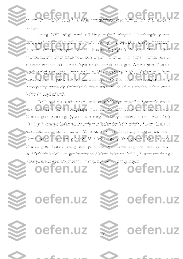 mohir   diplomatligi   tufayli   Rossiya   imperatritsasining   hurmat-e'tiboriga   sazavor
bo'lgan. 
Uning   1780-   yilgi   elchi   sifatidagi   tashrifi   chog'ida   Peterburgda   yuqori
darajadagi e'tibor bilan qabul qilingan. 1780-  yil  18-avgustida Rossiya  imperatori
Buxoro   amiriga   yozgan   xatida   Rossiya   ilgarigidek   Buxoro   bilan   o'zaro
munosabatlami   tinch-totuvlikka   asoslangan   hollarda   olib   borish   hamda   savdo
aloqalaridan   har   ikki   tomon   foydalanishi   hamda   so'ralgan.   Ammo   yana   Buxoro
savdogarlariga   nafaqat   Orenburgda,   balki   Rossiyaning   boshqa   shaharlarida   ham
savdo   qilish   boyicha   so'rovi   qondirilmaydi.   Chunki   Buxoro   savdogarlarining
Rossiyaning   markaziy   shaharlarida   erkin   savdo   qilishlari   rus   savdosi   uchun  zarar
keltirishi qayd etilardi. 
1780-   yili   rus   savdogarlari   istak   va   talablariga   muvofiq   Buxoroda   savdo
vakolatxonasini   ochish   maqsadga   muvofiq   deb   topildi.   Shu   munosabat   bilan
Orenburgdan   Buxoroga   (yuqori   darajadagi   rahbariyat   ruxsati   bilan   -   mualliflar)
1780- yili Rossiya davlati va umumiy manfaatlaridan kelib chiqib, Buxoroda savdo
vakolatxonasini   ochish   uchun   M.   Bikchurin   boshchiligidagi   maxsus   elchilikni
Orenburgdan   Buxoroga   yubordi.   M.Bikchuringa   yuklatilgan   vazifalar   qatorida
Orenburg   va   Buxoro   oralig'idagi   yo'lni   har   tomonlama   o'rganish   ham   bor   edi.
M.Bikchurin ko'zda tutilgan hamma vazifalami bajargani holda, Buxoro amirining
Rossiya savdo vakolatxonasini ochishga roziligini ololmay qaytdi.
24 