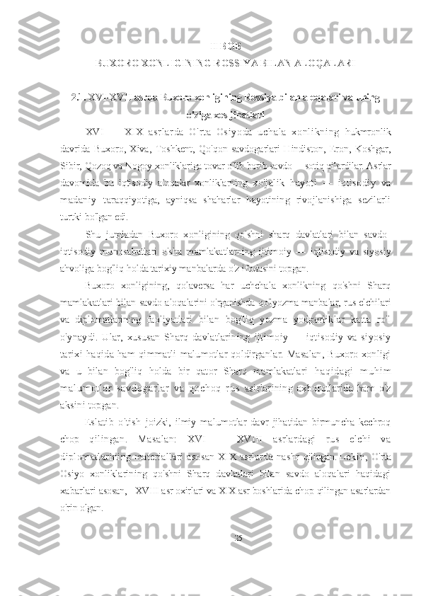 II BOB
BUXORO XONLIGINING ROSSIYA BILAN ALOQALARI
2.1. XVI-XVII asrda Buxoro xonligining Rossiya bilan aloqalari va uning
o'ziga xos jihatlari
XV I   —   XI X   as r l ar da   O ' r t a   Os i y od a   u ch al a   xo nl i kn i n g   hukmronlik
davrida   Buxoro,   Xiva,   Toshkent,   Qo ' qon   savdogarlari   Hindiston,   Eron,   Koshgar,
Sibir, Qozoq va Nogoy  xonliklariga tovar o ' lib borib savdo —sotiq qilardilar. Asrlar
davomida   bu   iqtisodiy   aloqalar   xonliklarning   xo'jalik   hayoti   —   iqtisodiy   va
madaniy   t araqqiyotiga,   ayniqsa   shaharlar   hayotining   rivojlanishiga   sezilarli
turtki  bo'lgan edi.
Shu   jumladan   Buxoro   xonligining   qo'shni   sharq   davlatlari   bilan   savdo-
iqtisodiy   munosabatlari   o'sha   mamlakatlarning   ijtimoiy   —   iqtisodiy   va   siyosiy
ahvoliga bog'liq holda tarixiy  manbalarda o'z ifodasini topgan.
Buxoro   xonligining,   qolaversa   har   uchchala   xonlikning   qo'shni   Sharq
mamlakatlari bilan   savdo aloqalarini o'rganishda qo'lyozma manbalar, rus elchilari
va   diplomatlarining   faoliyatlari   bilan   bog'liq   yozma   yodgorliklar   katta   ro'l
o'ynaydi.   Ular,   xususan   Sharq   davlatlarining   ijtimoiy   —   iqtisodiy   va   siyosiy
tarixi   haqida   ham   qimmatli   malumotlar qoldirganlar. Masalan, Buxoro xonligi
va   u   bilan   bog'liq   holda   bir   qator   Sharq   mamlakatlari   h a q i d a g i   m u h i m
m a l u m o t l a r   s a v d o g a r l a r   v a   q o c h o q   r u s   asirlarining   axborotlarida   ham   o'z
aksini topgan. 
Eslatib   o ' tish   joizki,   ilmiy   malumotlar   davr   jihatidan   birmuncha   kechroq
chop   qilingan.   Masalan:   XVI   —   XVIII   asrlardagi   rus   elchi   va
diplomatlarining materiallari asosan  XIX asrlarda nashr   qilingan.  Leki n,   O'rta
Osiyo   xonliklarining   qo'shni   Sharq   davlatlari   bilan   savdo   aloqalari   haqidagi
xabarlari  asosan,   XVIII asr oxirlari va XIX asr boshlarida chop qilingan asarlardan
o'rin olgan .
25 