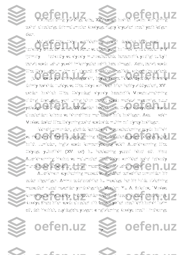 V.V.Bartoldning   yozishiga   ko'ra,   XVI   asrdan   boshlab   Buxoro   xonligining
tashqi  aloqalariga doir malumotlar Rossiyaga nugoy knyazlari  orqali yetib kelgan
ekan.
Malumki,   O'rta   Osiyo   xonliklarining   qo'shni   davlatlar   bilan   savdo   —
iqtisodiy   aloqalari   qanchalik   zarur   va   ahamiyatli   bo'lmasin,   bu aloqalar ichki
ijtimoiy   —   iqtisodiy   va   siyosiy   munosabatlarda   barqarorlik   yoqligi   tufayli
tranzit  savdo  uchun  yaxshi  imkoniyatlar  ochib   bera olmagai.   Zero, tranzit  savdo
O'rta Osiyo uchun muhim  ro'l   o'ynardi. Shu bilan birgalikda, so'nggi  o'rta asrlarda
—   jahon   savdo   yo'llarining   o'zgarishi,   buyuk   geografik   kashfiyotlar,   Eronning
doimiy ravishda Turkiya va O'rta Osiyo xonliklari bilan harbiy ziddiyat l ar i ,   X VI
as r d an   bo sh l a b   O 'r t a   O si yo da gi   si yo si y   beqarorlik   Movarounnahrning
oldingi   dovrugiga,   yani   uning   jahon   tranzit   savdo   markazi   maqomiga   putur
yetkazgan.   Shuning   uchun,   XVI   asrdan   boshlab   O'rta   Osiyo   Rossiya   bilan   savdo
aloqalaridan:   ko'proq   va   ishonchliroq   manfaatdor   bo'la   boshlagan.   Asta   —   sekin
Moskva davlati O ' rta Osiyoning tashqi savdosida muhim ro ' l  o ' ynay boshlagan.
Ikkinchi   tomondan,   g ' arbda   kapitalistik   munosabatlarning   paydo   bo ' lishi
va   rivojlanishi   Yevropa   davlatlarining   Sharq   davlatlariga   yaqinlashuviga   sabab
bo ' ldi.   Jumladan,   ingliz   savdo   kompaniyasining   vakili   A.Jenkinsonning   O'rta
Osiyoga   yuborilishi   (XVI   asr)   bu   harakatning   yaqqol   isboti   edi.   Biroq
A.Jenkinsonning   hisobot   va   malumotlari   O'rta   Osiyo   xonliklari   tashqi   iqtisodiy
munosabatlari tarixi uchun qimmatli material ekani biz uchun muhim 1
. 
  A.Jenkinson   sayohatining   maqsad   va   vazifalari   tarixchilar   tomonidan  bir
qadar   o ' rganilgan.   Ammo   tadqiqotchilar   bu   masalaga   har   bir   holda   o ' zlarining
maqsadlari   nuqtai   nazaridan   yondoshganlar.   Masalan:   Yu.   A.   Sokolov,   "Moskva
kompaniya"sining   asosiy   maqsadlaridan   kelib   chiqqan   holda,   Hindistonga
Rossiya Sharq bilan savdo aloqalari olib borgan  yollari orqali kirib borishi lozim
edi, deb  hisoblab,  quyidagicha yozgan:   «Inglizlarning  Rossiya  orqali  Hindistonga
26 