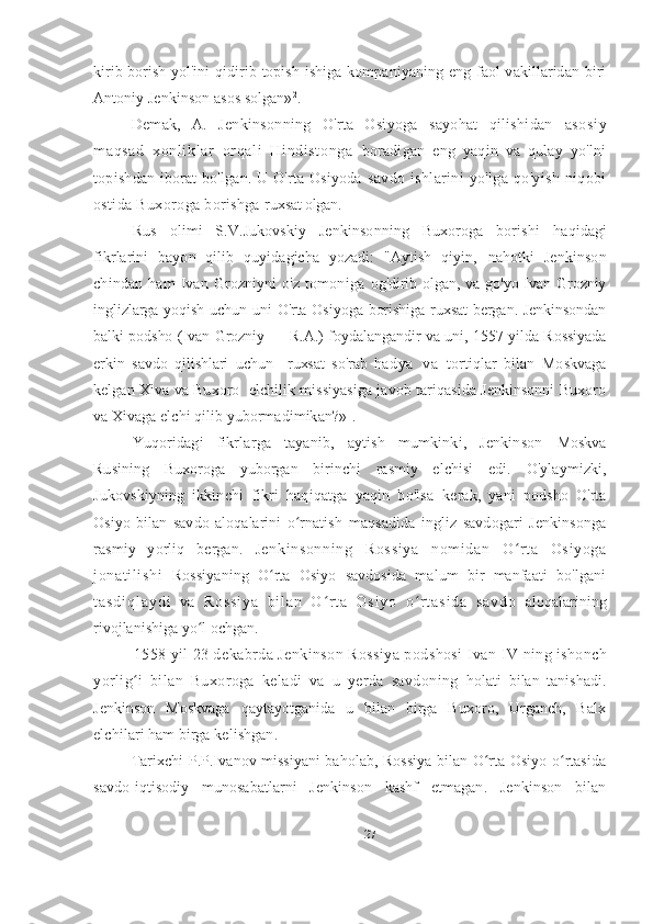 kirib borish yol'ini   qidirib topish ishiga kompaniyaning eng faol vakillaridan biri
Antoniy Jenkinson asos solgan» 2
.
Demak,   A.   Jenkinsonning   O'rta   Osiyoga   sayohat   qilishidan   asosiy
maqsad   xonli kl ar   orqal i   Hindi st onga   boradigan   eng   yaqin   va   qulay   yo'lni
topishdan iborat bo'lgan. U O'rta Osiyoda   savdo   ishlarini   yo'lga   qo'yish   niqobi
ostida Buxoroga borishga  ruxsat olgan.
Rus   olimi   S.V.Jukovskiy   Jenkinsonning   Buxoroga   borishi   haqidagi
fikrlarini   bayon   qilib   quyidagicha   yozadi:   "Aytish   qiyin,   nahotki   Jenkinson
chindan   ham   Ivan   Grozniyni   o'z   tomoniga   og'dirib olgan, va go'yo Ivan Grozniy
inglizlarga yoqish uchun uni O'rta Osiyoga borishiga ruxsat  bergan. Jenkinsondan
balki podsho (Ivan Grozniy — R.A.) foydalangandir va uni, 1557 yilda Rossiyada
erkin   savdo   qilishlari   uchun     ruxsat   so'rab   ha d y a   v a   tortiqlar   bilan   Moskvaga
kelgan Xiva va Buxoro   elchilik missiyasiga javob tariqasida Jenkinsonni Buxoro
va Xivaga elchi qilib yubormadimikan?» 1
.
Yuqoridagi   fikrlarga   tayanib,   aytish   mumkinki,   Jenkinson   Moskva
Rusining   Buxoroga   yuborgan   birinchi   rasmiy   elchisi   edi.   O'ylaymizki,
Jukovskiyning   ikkinchi   fikri   haqiqatga   yaqin   bo'lsa   kerak,   yani   podsho   O'rta
Osiyo   bilan   savdo   aloqalarini   o rnatish  ʻ maqsadida   ingliz   savdogari   Jenkinsonga
rasmiy   yorliq   bergan.   Jenkinsonning   Rossi ya   nom idan   O rt a   Osiyoga	
ʻ
jonati li shi   Rossiyaning   O rta   Osiyo   savdosida   malum   bir   manfaati   bo'lgani	
ʻ
t a s d i q l a y d i   v a   R o s s i y a   b i l a n   O r t a   O s i y o   o r t a s i d a   s a v d o  	
ʻ ʻ aloqalarining
rivojlanishiga yo l ochgan.	
ʻ
1558 yil 23 dekabrda Jenkinson Rossiya podshosi Ivan  IV  ning ishonch
yorlig i   bilan   Buxoroga   keladi   va   u   yerda   savdoning  	
ʻ holati   bilan   tanishadi.
Jenkinson   Moskvaga   qaytayotganida   u   bilan   birga   Buxoro,   Urganch,   Balx
elchilari ham birga  kelishgan .
Tarixchi P.P.Ivanov missiyani baholab, Rossiya bilan O rta Osiyo o rtasida	
ʻ ʻ
savdo-iqtisodiy   munosabatlarni   Jenkinson   kashf   etmagan.   Jenkinson   bilan
27 