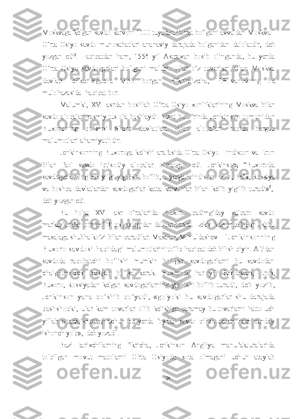 Moskvaga kelgan savdo karvoni 1000 tuyadan iborat bo lgani avvaldan ʻ Moskva -
O rta   Osiyo   savdo   munosabatlari   ananaviy   darajada   bolganidan   dalolatdir,	
ʻ   deb
yozgan   edi 2
.   Haqiqatdan   ham,   1556   yil   Astraxan   bosib   olinganda,   bu   yerda
O rta   Osiyo  
ʻ savdogarlari   bo ' lgani   malum.   Ular   o z   tovarlari   bilan  	ʻ Moskva
davlati   ichkarisigacha   kirib   borgan.   Fikrimizcha,   P.P.Ivanovning   bu
mulohazasida  haqiqat bor.
Malumki,   XVI   asrdan   boshlab   O rta   Osiyo   xonliklarining  	
ʻ Moskva   bilan
savdo aloqalari rasmiy tus ola boshlaydi. Bizni bu o rinda  	
ʻ Jenkinson   tomonidan
Buxoroning   qo shni   Sharq   davlatlari   bilan  	
ʻ aloqalari   haqida   bergan
malumotlari ahamiyatlidir. 
Jenkinsonning   Buxoroga   kelishi   arafasida   O ' rta   Osiyo   Hindiston   va   Eron
bilan   faol   savdo   iqtisodiy   aloqalar   o rnatgan   edi.   Jenkinson,   “Buxoroda	
ʻ
savdogarlarning har yilgi yigilishi  bo lib, u yerga Hindiston  	
ʻ Eron, Balx, Rossiya
va   boshqa   davlatlardan   savdogarlar   katta   karvonlar   bilan   kelib   yigilib   turadi» 3
,-
deb yozgan edi.
Bu   holat   XVI   asr   o rtalarida   Buxoro   qadimgiday   xalqaro   savdo	
ʻ
markazlaridan biri bo lib qolganligidan dalolat beradi. Lekin bazi mualliflar Ushbu	
ʻ
masalaga shubha ko zi bilan qaradilar. Masalan, M.Yuldashev 
ʻ -   " J e n k i n s o n n i n g
B u x o r o   s a v d o s i   h a q i d a g i   malumotlarini to liq haqiqat deb bilish qiyin. Aftidan	
ʻ
savdoda   raqobatchi   bo lishi   mumkin   bo lgan   savdogarlarni   bu   savdodan	
ʻ ʻ
chalg'itmoqchi   bo'lgan   bo lsa   kerak.   Buxoroda   har   yili   Hindiston,  	
ʻ Eron,
Buxoro,   Rossiyadan   kelgan   savdogarlarning   yigilishi   bo lib  	
ʻ t u r a d i ,   d e b   y o z i b ,
J e n k i n s o n   y a n a   q o s h i b   q o y a d i ,   « g o ' y o k i   b u  	
ʻ ʻ savdogarlar   shu   darajada
qashshoqki,   ular   kam   tovarlar   olib   kelishiga   qaramay   bu   tovarlarni   hatto   uch
yillab   sotadi,   shuning   uchun   bu   yerda   foydali   savdo   qilish   uchun   hech   qanday
ishonch  yo'q»,- deb yozadi 4
.
Bazi   tarixchilarning   fikricha,   Jenkinson   Angliya   manufakturalarida
to'qilgan   movut   matolarni   O'rta   Osiyoda   sota   olmagani   uchun   ataylab
28 