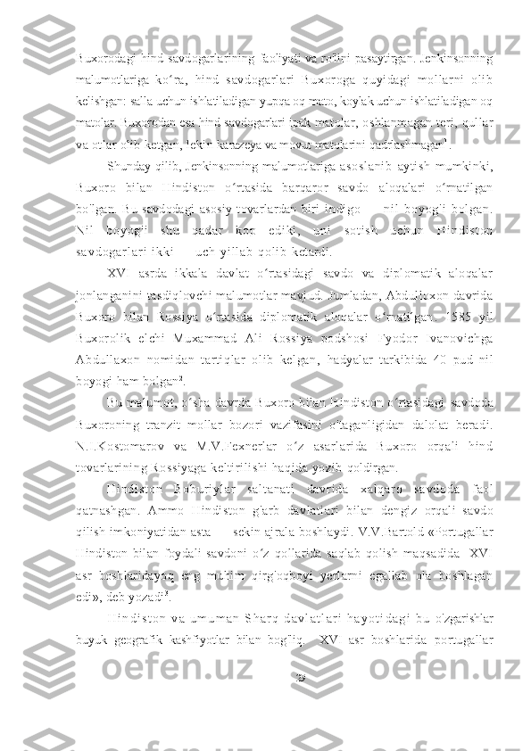 Buxorodagi  hind  savdogarlarining   faoliyati va ro'lini pasaytirgan. Jenkinsonning
malumotlariga   ko r a,   hi nd   savdogar l ar i   Buxor oga   quyi dagi   m ol l ar ni   oli bʻ
kelishgan: salla uchun ishlatiladigan yupqa oq mato, koylak uchun ishlatiladigan oq
matolar. Buxorodan esa hind savdogarlari ipak  matolar,  oshlanmagan  teri, qullar
va otlar olib ketgan, lekin  karazeya va movut matolarini qadrlashmagan 1
.
Shunday  qilib,   Jenkinsonning   malumotlariga   as os l a ni b   aytish   mumkinki,
Buxoro   bilan   Hindiston   o rtasida   barqaror   savdo  	
ʻ aloqalari   o rnatilgan	ʻ
bo ' lgan.   Bu   savdodagi   asosiy   tovarlardan   biri   i n d i g o   —   n i l   b o y o g ' i   b o l g a n .
N i l   b o y o g ' i   s h u   q a d a r   k o p   e d i k i ,   u n i   s o t i s h   u c h u n   H i n d i s t o n
s a v d o g a r l a r i   i k k i   —   u c h   y i l l a b   q o l i b   ketardi.  
XVI   asrda   ikkala   davlat   o rtasidagi   savdo   va   diplomatik   aloqalar	
ʻ
jonlanganini   tasdiqlovchi malumotlar mavjud. Jumladan, Abdulloxon davrida
Buxoro   bilan   Rossiya   o rtasida   diplomatik   aloqalar   o rnatilgan	
ʻ ʻ .   1585   yil
Buxorolik   elchi   Muxammad   Ali   Rossiya   podshosi   Fyodor   Ivanovi chga
Abdull axon   nomi dan   t art iqlar   ol ib   kelgan,   hadyalar   tarkibida   40   pud   nil
boyogi ham bolgan 2
.
Bu   malumot,   o sha   davrda   Buxoro   bilan   Hindiston   o rtasidagi  	
ʻ ʻ savdoda
Buxoroning   tranzit   mollar   bozori   vazifasini   o ' taganligidan   dalolat   beradi.
N.I.Kostomarov   va   M.V.Fexnerlar   o z   asarlarida   Buxoro   orqali   hind	
ʻ
tovarlarining Rossiyaga  keltirilishi haqida yozib  qoldirgan.
H i n d i s t o n   B o b u r i y l a r   s a l t a n a t i   d a v r i d a   x a l q a r o   s a v d o d a   faol
qatnashgan.   Ammo   Hindiston   g ' arb   davlatlari   bilan   dengiz   orqali   savdo
qilish   imkoniyatidan   asta   —   sekin   ajrala   boshlaydi.   V.V.Bartold «Portugallar
Hindiston   bilan   foydali   savdoni   o z  	
ʻ qollarida   saqlab   qolish   maqsadida     XVI
asr   boshlaridayoq   eng   muhim   qirg'oqboyi   yerlarni   egallab   ola   boshlagan
edi», deb yozadi 3
.
H i n d i s t o n   v a   u m u m a n   S h a r q   d a v l a t l a r i   h a y o t i d a g i   b u   o ' zgarishlar
buyuk   geografik   kashfiyotlar   bilan   bog ' liq.     XVI   asr   boshlarida   portugallar
29 