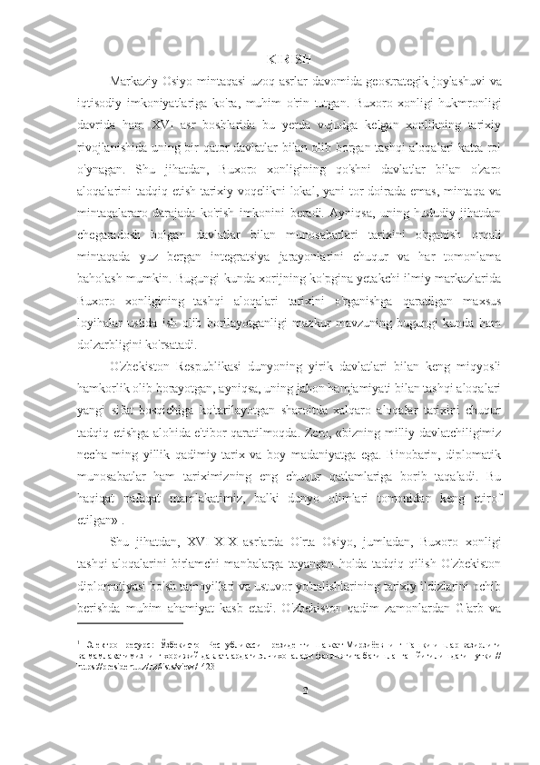 KIRISH
Markaziy   Osiyo   mintaqasi uzoq asrlar davomida geostrategik   joylashuvi   va
iqtisodiy   imkoniyatlariga   ko ' ra ,   muhim   o ' rin   tutgan.   Buxoro   xonligi   hukmronligi
davrida   ham   XVI   asr   boshlarida   bu   yerda   vujudga   kelgan   xonlikning   tarixiy
rivojlanishida uning bir qator davlatlar bilan olib borgan tashqi  aloqalari katta rol
o'ynagan.   Shu   jihatdan,   Buxoro   xonligining   qo'shni   davlatlar   bilan   o'zaro
aloqalarini tadqiq etish tarixiy voqelikni  lokal, yani  tor  doirada emas, mintaqa va
mintaqalararo   darajada   ko'rish   imkonini   beradi.   Ayniqsa,   uning   hududiy   jihatdan
chegaradosh   bolgan   davlatlar   bilan   munosabatlari   tarixini   o'rganish   orqali
mintaqada   yuz   bergan   integratsiya   jarayonlarini   chuqur   va   har   tomonlama
baholash mumkin. Bugungi kunda xorijning ko'pgina yetakchi ilmiy markazlarida
Buxoro   xonligining   tashqi   aloqalari   tarixini   o'rganishga   qaratilgan   maxsus
loyihalar   ustida   ish   olib   borilayotganligi   mazkur   mavzuning   bugungi   kunda   ham
dolzarbligini ko'rsatadi.
O'zbekiston   Respublikasi   dunyoning   yirik   davlatlari   bilan   keng   miqyosli
hamkorlik olib borayotgan, ayniqsa, uning jahon hamjamiyati bilan tashqi aloqalari
yangi   sifat   bosqichiga   ko'tarilayotgan   sharoitda   xalqaro   aloqalar   tarixini   chuqur
tadqiq etishga alohida e'tibor qaratilmoqda.   Zero, «bizning milliy davlatchiligimiz
necha   ming   yillik   qadimiy   tarix   va   boy   madaniyatga   ega.   Binobarin,   diplomatik
munosabatlar   ham   tariximizning   eng   chuqur   qatlamlariga   borib   taqaladi.   Bu
haqiqat   nafaqat   mamlakatimiz,   balki   dunyo   olimlari   tomonidan   keng   etirof
etilgan» 1
.
Shu   jihatdan,   XVI-XIX   asrlarda   O'rta   Osiyo,   jumladan,   Buxoro   xonligi
tashqi   aloqalarini   birlamchi   manbalarga   tayangan   holda   tadqiq   qilish   O'zbekiston
diplomatiyasi bo'sh tamoyillari va ustuvor yo'nalishlarining tarixiy ildizlarini ochib
berishda   muhim   ahamiyat   kasb   etadi.   O'zbekiston   qadim   zamonlardan   G'arb   va
1
  [Электрон ресурс:] Ўзбекистон Республикаси Президенти Шавкат Мирзиёевнинг Ташқи ишлар вазирлиги
ва мамлакатимизнинг хорижий давлатлардаги элчихоналари фаолиятига бағишланган йиғилишдаги нутқи //
https://president.uz/uz/lists/view/1423
3 