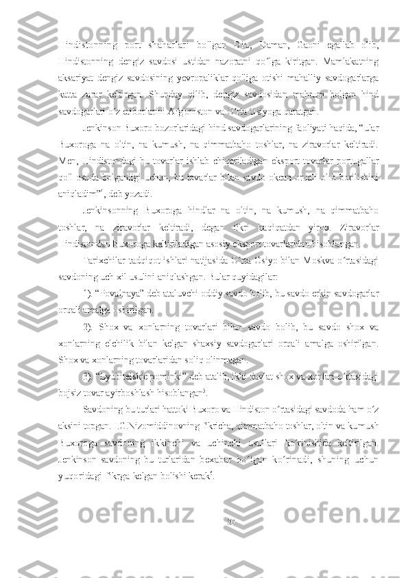 Hindistonning   port   shaharlari   bo ' lgan   Diu,   Daman,   Gaoni   egallab   olib,
Hindistonning   dengiz   savdosi   ustidan   nazoratni   qo lga   kiritgan.   Mamlakatningʻ
aksariyat   dengiz   savdosining   yevropaliklar   qo'liga   otishi   mahalliy   savdogarlarga
katta   zarar   keltirgan.   Shunday   qilib,   dengiz   savdosidan   mahrum   bolgan   hind
savdogarlari o z etiborlarini Afg'oniston va O rta Osiyoga qaratgan.	
ʻ ʻ
Jenkinson Buxoro bozorlaridagi hind savdogarlarining faoliyati haqida, “ular
Buxoroga   na   oltin,   na   kumush,   na   qimmatbaho   toshlar,   na   ziravorlar   keltiradi.
Men,   Hindistondagi   bu   tovarlar   ishlab   chiqariladigan   eksport   tovarlar   portugallar
qo'l   ostida   bolganligi   uchun,  bu   tovarlar   bilan  savdo   okean   orqali   olib   borilishini
aniqladim” 4
, deb yozadi.
Jenkinsonning   Buxoroga   hindlar   na   oltin,   na   kumush,   na   qimmatbaho
toshlar,   na   ziravorlar   keltiradi,   degan   fikri   haqiqatdan   yiroq.   Ziravorlar
Hindistondan Buxoroga keltiriladigan asosiy eksport tovarlaridan hisoblangan.
Tarixchilar  tadqiqot  ishlari  natijasida O rta  Osiyo bilan Moskva  o rtasidagi	
ʻ ʻ
savdoning uch xil usulini aniqlashgan. Bular quyidagilar:
1). “Povalnaya” deb ataluvchi oddiy savdo bolib, bu savdo erkin savdogarlar
orqali amalga oshirilgan.
2).   Shox   va   xonlarning   tovarlari   bilan   savdo   bolib,   bu   savdo   shox   va
xonlarning   elchilik   bilan   kelgan   shaxsiy   savdogarlari   orqali   amalga   oshirilgan.
Shox va xonlarning tovarlaridan soliq olinmagan.
3). “Lyubitelskie pominki” deb atalib, ikki davlat shox va xonlari o rtasidagi	
ʻ
bojsiz tovar ayirboshlash hisoblangan 5
.
Savdoning bu turlari hattoki Buxoro va Hindiston o rtasidagi savdoda ham o z	
ʻ ʻ
aksini topgan. I.G.Nizomiddinovning fikricha, qimmatbaho toshlar, oltin va   kumush
Buxoroga   savdoning   ikkinchi   va   uchinchi   usullari   ko rinishida   keltirilgan.	
ʻ
Jenkinson   savdoning   bu   turlaridan   bexabar   bo lgan   ko rinadi,   shuning   uchun	
ʻ ʻ
yuqoridagi fikrga  kelgan bolishi kerak 6
.
30 