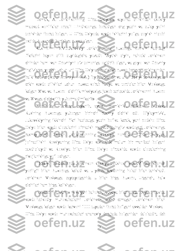 Demak,   A.   Jenkinsonning   O rta   Osiyoga   sayohat   qilishidan  ʻ asosiy
maqsad   xonli kl ar   orqal i   Hindi st onga   boradigan   eng   yaqin   va   qulay   yolni
topishdan   iborat   bolgan.  U   O rta   Osiyoda  	
ʻ savdo   ishlarini   yo'lga   qoyish   niqobi
ostida Buxoroga borishga  ruxsat olgan.
Rus   olimi   S.V.Jukovskiy   Jenkinsonning   Buxoroga   borishi   haqidagi
fikrlarini   bayon   qilib   quyidagicha   yozadi:   "Aytish   qiyin,   nahotki   Jenkinson
chindan   ham   Ivan   Grozniyni   o z   tomoniga  
ʻ og'dirib olgan,  va goyo Ivan Grozniy
inglizlarga yoqish uchun uni O rta Osiyoga borishiga ruxsat bergan. Jenkinsondan
ʻ
balki podsho (Ioann Grozniy — R.A.) foydalangandir va uni, 1557 yilda Rossiyada
erkin   savdo   qilishlari   uchun     ruxsat   so'rab   ha d y a   v a   tortiqlar   bilan   Moskvaga
kelgan Xiva va Buxoro   elchilik missiyasiga javob tariqasida Jenkinsonni Buxoro
va Xivaga elchi qilib yubormadimikan?» 1
.
Yuqoridagi   fikrlarga   tayanib,   aytish   mumkinki,   Jenkinson   Moskva
Rusining   Buxoroga   yuborgan   birinchi   rasmiy   elchisi   edi.   O ylaymizki,	
ʻ
Jukovskiyning   ikkinchi   fikri   haqiqatga   yaqin   bo lsa  	
ʻ kerak,   yani   podsho   O rta	ʻ
Osiyo   bilan   savdo   aloqalarini   o rnatish  	
ʻ maqsadida   ingliz   savdogari   Jenkinsonga
rasmiy   yorliq   bergan.   Jenkinsonning   Rossi ya   nom idan   O rt a   Osiyoga	
ʻ
jo nati li shi  	
ʻ Rossiyaning   O rta   Osiyo   savdosida   malum   bir   manfaati   bolgani	ʻ
t a s d i q l a y d i   v a   R o s s i y a   b i l a n   O r t a   O s i y o   o r t a s i d a   s a v d o  	
ʻ ʻ aloqalarining
rivojlanishiga yo l ochgan.	
ʻ
1558 yil 23 dekabrda Jenkinson Rossiya podshosi Ivan  IV  ning ishonch
yorlig i   bilan   Buxoroga   keladi   va   u   yerda   savdoning  	
ʻ holati   bilan   tanishadi.
Jenkinson   Moskvaga   qaytayotganida   u   bilan   birga   Buxoro,   Urganch,   Balx
elchilari ham birga  kelishgan .
Tarixchi P.P.Ivanov missiyani baholab, Rossiya bilan O rta Osiyo o rtasida	
ʻ ʻ
savdo-iqtisodiy   munosabatlarni   Jenkinson   kashf   etmagan.   Jenkinson   bilan
Moskvaga kelgan savdo karvoni 1000 tuyadan iborat bo lgani avvaldan 	
ʻ Moskva -
O rta   Osiyo   savdo   munosabatlari   ananaviy   darajada   bolganidan   dalolatdir,	
ʻ   deb
31 