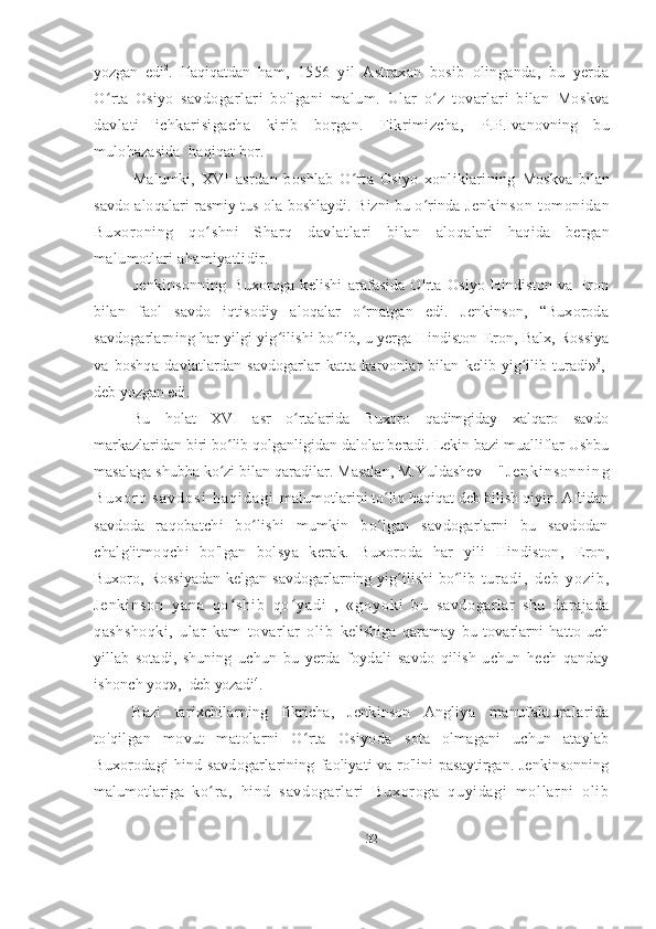 yozgan   edi 2
.   Haqiqatdan   ham,   1556   yil   Astraxan   bosib   olinganda,   bu   yerda
O rta   Osiyo  ʻ savdogarlari   bo ' lgani   malum.   Ular   o z   tovarlari   bilan  	ʻ Moskva
davlati   ichkarisigacha   kirib   borgan.   Fikrimizcha,   P.P.Ivanovning   bu
mulohazasida  haqiqat bor.
Malumki,   XVI   asrdan   boshlab   O rta   Osiyo   xonliklarining  	
ʻ Moskva   bilan
savdo aloqalari rasmiy tus ola boshlaydi. Bizni bu o rinda  	
ʻ Jenkinson   tomonidan
Buxoroning   qo shni   Sharq   davlatlari   bilan  	
ʻ aloqalari   haqida   bergan
malumotlari ahamiyatlidir. 
Jenkinsonning   Buxoroga   kelishi   arafasida   O ' rta   Osiyo   Hindiston   va   Eron
bilan   faol   savdo   iqtisodiy   aloqalar   o rnatgan   edi.   Jenkinson,   “Buxoroda	
ʻ
savdogarlarning har yilgi yig ilishi bo lib, u yerga Hindiston 	
ʻ ʻ Eron, Balx, Rossiya
va   boshqa   davlatlardan   savdogarlar   katta   karvonlar   bilan   kelib   yig ilib   turadi»	
ʻ 3
,-
deb yozgan edi.
Bu   holat   XVI   asr   o rtalarida   Buxoro   qadimgiday   xalqaro   savdo	
ʻ
markazlaridan biri bo lib qolganligidan dalolat beradi. Lekin bazi mualliflar Ushbu	
ʻ
masalaga shubha ko zi bilan qaradilar. Masalan, M.Yuldashev 
ʻ -   " J e n k i n s o n n i n g
B u x o r o   s a v d o s i   h a q i d a g i   malumotlarini to liq haqiqat deb bilish qiyin. Aftidan	
ʻ
savdoda   raqobatchi   bo lishi   mumkin   bo lgan   savdogarlarni   bu   savdodan	
ʻ ʻ
chalg'itmoqchi   bo'lgan   bolsya   kerak.   Buxoroda   har   yili   Hindiston,   Eron,
Buxoro, Rossiyadan  kelgan  savdogarlarning  yig ilishi   bo lib  	
ʻ ʻ t u r a d i ,   d e b   y o z i b ,
J e n k i n s o n   y a n a   q o s h i b   q o y a d i   ,   « g o y o k i   b u  	
ʻ ʻ savdogarlar   shu   darajada
qashshoqki,   ular   kam   tovarlar   olib   kelishiga   qaramay   bu   tovarlarni   hatto   uch
yillab   sotadi,   shuning   uchun   bu   yerda   foydali   savdo   qilish   uchun   hech   qanday
ishonch  yoq»,- deb yozadi 4
.
Bazi   tarixchilarning   fikricha,   Jenkinson   Angliya   manufakturalarida
to'qilgan   movut   matolarni   O rta   Osiyoda  	
ʻ sota   olmagani   uchun   ataylab
Buxorodagi  hind  savdogarlarining   faoliyati va ro'lini pasaytirgan. Jenkinsonning
malumotlariga   ko r a,   hi nd   savdogar l ar i   Buxor oga   quyi dagi   m ol l ar ni   oli b	
ʻ
32 