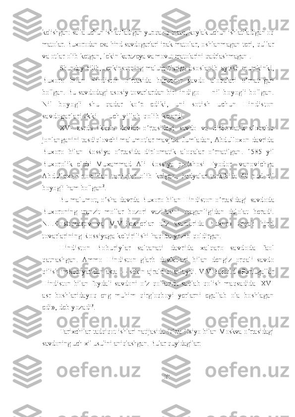 kelishgan: salla uchun ishlatiladigan yupqa oq mato, koylak uchun ishlatiladigan oq
matolar. Buxorodan esa hind savdogarlari ipak  matolar,  oshlanmagan  teri, qullar
va otlar olib ketgan, lekin  karazeya va movut matolarini qadrlashmagan 1
.
Shunday  qilib,   Jenkinsonning   malumotlariga   as os l a ni b   aytish   mumkinki,
Buxoro   bilan   Hindiston   o rtasida   barqaror   savdo  ʻ aloqalari   o rnatilgan	ʻ
bo ' lgan. Bu  savdodagi  asosiy  tovarlardan  biri   i n d i g o   —   n i l   b o y o g ' i   b o ' l g a n .
N i l   b o y o g ' i   s h u   q a d a r   k o p   e d i k i ,   u n i  	
ʻ s o t i s h   u c h u n   H i n d i s t o n
s a v d o g a r l a r i   i k k i   —   u c h   y i l l a b   q o l i b   ketardi.  
XVI   asrda   ikkala   davlat   o rtasidagi   savdo   va   diplomatik   aloqalar	
ʻ
jonlanganini   tasdiqlovchi malumotlar mavjud. Jumladan, Abdulloxon davrida
Buxoro   bilan   Rossiya   o rtasida   diplomatik   aloqalar   o rnatilgan	
ʻ ʻ .   1585   yil
Buxorolik   elchi   Muxammad   Ali   Rossiya   podshosi   Fyodor   Ivanovi chga
Abdull axon   nomi dan   t art iqlar   ol ib   kelgan,   hadyalar   tarkibida   40   pud   nil
boyog'i ham bo'lgan 2
.
Bu   malumot,   o sha   davrda   Buxoro   bilan   Hindiston   o rtasidagi  	
ʻ ʻ savdoda
Buxoroning   tranzit   mollar   bozori   vazifasini   otaganligidan   dalolat   beradi.
N.I.Kostomarov   va   M.V.Fexnerlar   o z   asarlarida   Buxoro   orqali   hind	
ʻ
tovarlarining Rossiyaga  keltirilishi haqida yozib  qoldirgan.
H i n d i s t o n   B o b u r i y l a r   s a l t a n a t i   d a v r i d a   x a l q a r o   s a v d o d a   faol
qatnashgan.   Ammo   Hindiston   g ' arb   davlatlari   bilan   dengiz   orqali   savdo
qilish   imkoniyatidan   asta   —   sekin   ajrala   boshlaydi.   V.V.Bartold «Portugallar
Hindiston   bilan   foydali   savdoni   o z  	
ʻ qollarida   saqlab   qolish   maqsadida     XVI
asr   boshlaridayoq   eng   muhim   qirg'oqboyi   yerlarni   egallab   ola   boshlagan
edi», deb yozadi 3
.
Tarixchilar  tadqiqot  ishlari  natijasida O rta  Osiyo bilan Moskva  o rtasidagi	
ʻ ʻ
savdoning uch xil usulini aniqlashgan. Bular quyidagilar:
33 