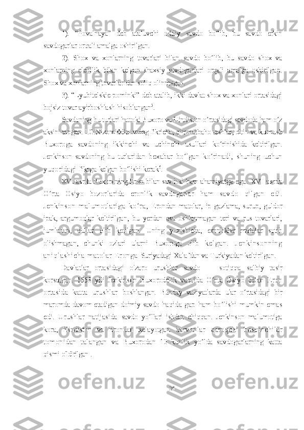 1).   “Povalnaya”   deb   ataluvchi   oddiy   savdo   bo lib,   bu   savdo   erkinʻ
savdogarlar orqali amalga oshirilgan.
2).   Shox   va   xonlarning   tovarlari   bilan   savdo   bo lib,   bu   savdo   shox   va
ʻ
xonlarning   elchilik   bilan   kelgan   shaxsiy   savdogarlari   orqali   amalga   oshirilgan.
Shox va xonlarning tovarlaridan soliq olinmagan.
3). “Lyubitelskie pominki” deb atalib, ikki davlat shox va xonlari ortasidagi
bojsiz tovar ayirboshlash hisoblangan 5
.
Savdoning bu turlari hattoki Buxoro va Hindiston o rtasidagi savdoda ham o z
ʻ ʻ
aksini topgan. I.G.Nizomiddinovning fikricha, qimmatbaho toshlar, oltin va   kumush
Buxoroga   savdoning   ikkinchi   va   uchinchi   usullari   ko rinishida   keltirilgan.	
ʻ
Jenkinson   savdoning   bu   turlaridan   bexabar   bo lgan   ko rinadi,   shuning   uchun	
ʻ ʻ
yuqoridagi fikrga  kelgan bo lishi kerak	
ʻ 6
.
XVI asrda Buxoroning Eron bilan savdosi ham ahamiyatga   ega .   XVI   asrda
O rta   Osiyo   bozorlarida   eronlik   savdogarlar  	
ʻ ha m   sa vd o   qi l ga n   e di .
Je nk i n so n   m al um ot l ar i g a   k o r a,  	
ʻ Erondan   matolar,   ip   gazlama,   surup,   guldor
ipak,   argumoqlar   keltirilgan,   bu   yerdan   esa   oshlanmagan   teri   va   rus   tovarlari,
jumladan,   qullar   olib   ketilgan.   Uning   yozishicha,   eronliklar   matolar   sotib
olishmagan,   chunki   ozlari   ularni   Buxoroga   olib   k e l g a n .   J e n k i n s o n n i n g
a n i q l a s h i c h a   m a t o l a r   E r o n g a   Suriyadagi Xalafdan va Turkiyadan keltirilgan.
Davlatlar   ortasidagi   o'zaro   urushlar   savdo   —   sotiqqa   salbiy   tasir
korsatgan.   1558   yil i   Jenkinson   Buxorodalik   vaqtida   O rta   Osiyo   bilan   Eron	
ʻ
ortasida   katta   urushlar   boshlangan.   Bunday   vaziyatlarda   ular   o rtasidagi   bir	
ʻ
maromda davom etadigan doimiy savdo   haqida   gap   ham   bo lishi   mumkin   emas	
ʻ
edi.   Urushlar   natijasida   savdo   yo llari   ishdan   chiqqan.   Jenkinson   malumotiga	
ʻ
kora,   Hindiston   va   Erondan   kelayotgan   karvonlar   qaroqchi   bosqinchilar
tomonidan   talangan   va   Buxorodan   10   kunlik   yo lda   savdogarlarning   katta	
ʻ
qismi  o'ldirilgan 1
.
34 
