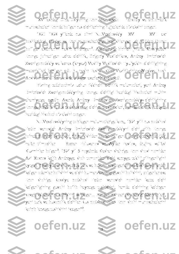   XVI   asrdagi   O rta   Osiyoning   Eron   bilan   savdo   —   iqtisodiy  ʻ va   diplomatik
munosabatlari Eronda bo ' lgan rus elchilarining  hujjatlarida o z aksini topgan.	
ʻ
1890—1898   yillarda   rus   olimi   N.I.Veselovskiy     XVI   —     XVII   asr
boshlaridagi   Rossiya   va   Eron   munosabatlariga   bag ishlangan   uch  	
ʻ j i l d d a n   i b o r a t
b o l g a n   a s a r l a r i n i   n a s h r   q i l d i r g a n	
ʻ 2
.   Asarlarning   birinchi   jildida   Rossiyadan
Eronga   jo natilgan  	
ʻ uchta   elchilik,   Grigoriy   Vasilchikov,   Andrey   Dmitrievich
Zvenigorodskiy   va   kenas   (knyaz)   Vasiliy   Vasilevich   Tyufyakin   elchiligining
materiallari   berilgan   edi.   Bu   nashr   Tashqi   Ishlar   Vazirligining   Moskva   Bosh
Arxivi materiallari  asosida bitilgan asarlar hisoblanadi.
Bizning   tadqiqotimiz   uchun   ikkinchi   elchilik   malumotlari,   yani   Andrey
Dmitrievich   Zvenigorodskiyning   Eronga   elchiligi   haqidagi   hisobotlari   muhim
ahamiyatga   egadir.   Asarda   Andrey   Dmitrievich   Zvenigorodskiy   elchiligining
Eronga jonatilishi, rus podshosining elchiga topshiriqlari ,   hamda elchilik faoliyati
haqidagi hisoboti o z aksini topgan.	
ʻ
N.I.Veselovskiyning   to ' plagan   ma lumot lariga   kora,   1594   yil i   rus   podshosi
Fedor   Ivanovich   Andrey   Dmitrievich   Zvenigorodskiyni   elchi   qilib   Eronga
jo natadi.   Elchilik   tarkibi   63   ta   kishidan   iborat   bo lgan.   Elchilik   tarkibida   ikki	
ʻ ʻ
nafar   tilmochlar   —   Stepan   Poluxanov   va   Aydar   Pavlov,   drujina   xalfasi
Kuzminlar   bolgan 2
.   1594   yil   5   noyabrda   Kashan   shahriga   Eron   shoxi   nomidan
Azi   Xosrov   kelib   Andreyga   shoh   tomonidan   elchi   saroyga   taklif   qilinganligini
aytgan.   “Saroyda   o sha   vaqtda   turk   va   buxoro   savdogarlari   va   boshqa   yerlardan	
ʻ
kelgan odamlar bolishini va elchi bu manzaraning guvohi bolishini, qolganlar esa
Eron   shohiga   Rossiya   podshosi   Fedor   Ivanovich   nomidan   katta   elchi
kelganligining   guvohi   bo lib   hayratga   tushishini,   hamda   elchining   keltirgan	
ʻ
sovg'a salomlarini ko rishini xohlagan... Bundan tashqari, shohning dushmanlari,	
ʻ
yani   turk   va   buxorolik   elchilar   Rus   podshosi   bilan   Eron   shohi   munosabatlarini
ko rib larzaga tushishini istagan”	
ʻ 3
.
35 