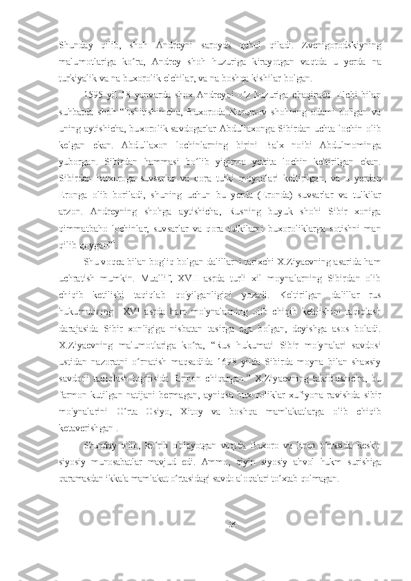 Shunday   qilib,   sho h   Andreyni   saroyda   qabul   qiladi.   Zvenigorodskiyning
malumotlariga   ko ra,   Andrey   shoh   huzuriga   kirayotgan   vaqtda   u   yerda   naʻ
turkiyalik va na buxorolik elchilar, va na boshqa kishilar bolgan.
1595   yil   18   yanvarda   shox   Andreyni   o z   huzuriga   chaqirada.   Elchi   bilan	
ʻ
suhbatda   shoh   “Eshitishimcha,   Buxoroda   Nurumov   shohning   odami   bo'lgan   va
uning aytishicha, buxorolik savdogarlar Abdullaxonga Sibirdan uchta lochin olib
kelgan   ekan.   Abdullaxon   lochinlarning   birini   Balx   noibi   Abdulmominga
yuborgan.   Sibirdan   hammasi   bo lib   yigirma   yettita   lochin   keltirilgan   ekan.	
ʻ
Sibirdan   Buxoroga   suvsarlar   va   qora   tulki   moynalari   keltirilgan,   va   u   yerdan
Eronga   olib   boriladi,   shuning   uchun   bu   yerda   (Eronda)   suvsarlar   va   tulkilar
arzon.   Andreyning   shohga   aytishicha,   Rusning   buyuk   shohi   Sibir   xoniga
qimmatbaho   lochinlar,   suvsarlar   va   qora   tulkilarni   buxoroliklarga   sotishni   man
qilib qoygan” 4
.
Shu voqea bilan bogliq bolgan dalillarni tarixchi X.Ziyaevning asarida ham
uchratish   mumkin.   Muallif,   XVII   asrda   turli   xil   moynalarning   Sibirdan   olib
chiqib   ketilishi   taqiqlab   qo'yilganligini   yozadi.   Keltirilgan   dalillar   rus
hukumatining     XVI   asrda   ham   mo'ynalarning   olib   chiqib   ketilishini   taqiqlash
darajasida   Sibir   xonligiga   nisbatan   tasirga   ega   bolgan,   deyishga   asos   boladi.
X.Ziyaevning   malumotlariga   ko ra,   “Rus   hukumati   Sibir   mo'ynalari   savdosi
ʻ
ustidan   nazoratni   o rnatish   maqsadida   1698   yilda   Sibirda   moyna   bilan   shaxsiy	
ʻ
savdoni   taqiqlash   tog'risida   farmon   chiqargan.”   X.Ziyaevning   takidlashicha,   bu
farmon   kutilgan   natijani   bermagan,   ayniqsa   buxoroliklar   xufiyona   ravishda   sibir
mo'ynalarini   O rta   Osiyo,   Xitoy   va   boshqa   mamlakatlarga   olib   chiqib	
ʻ
ketaverishgan 1
.  
Shunday   qilib,   ko rib   o'tilayotgan   vaqtda   Buxoro   va   Eron   o rtasida   keskin	
ʻ ʻ
siyosiy   munosabatlar   mavjud   edi.   Ammo,   qiyin   siyosiy   ahvol   hukm   surishiga
qaramasdan ikkala mamlakat o rtasidagi savdo aloqalari to xtab qolmagan.	
ʻ ʻ
36 