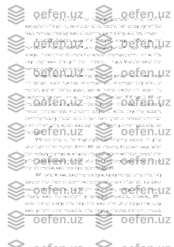 Ko rinib   turibdiki,   urush   holati   bo lishiga   qaramasdan   Eronda   buxorolikʻ ʻ
savdogarlar bo lishgan. Bu esa shundan dalolat beradiki, hech qanday qiyinchiliklar	
ʻ
ikkala mamlakat o rtasidagi savdo aloqalarining davom etishiga xalal bera olmagan.	
ʻ
Yuqoridagi   fikrlardan   xulosa   qilish   mumkinki,   Rossiya,   Hindiston   va   Eron
mamlakatlari   o rtasidagi   savdoda   Buxoro   vositachi   vazifasini   o tagan.     XVI   asrda	
ʻ ʻ
Rossiya Hindiston bilan diplomatik munosabatlar o ' rnatmagan, ammo Eron va O rta	
ʻ
Osiyo   orqali   savdo   qilish   yo li   bilan   Hindiston   —   Buyuk   Mog	
ʻ ' ullar   davlati   bilan
rasmiy munosabatlar o rnatish sari yul tutgan.	
ʻ
Rossiya   tovarlari   avval   Buxoroga   keltirilib,   u  yerdan   Hindiston va Eronga
olib   ketilgan.   Ruslar   Buxoroga   oshlanmagan   teri,   oshlanmagan   qo y   terisi	
ʻ ,   jun
matolari ,   yog ' och   idishlar,   yugan ,   egar   va   boshqa   tovarlar   olib   kelgan.   Bu
tovarlarning   bir   qismi   Eron   va   Hindistonga   olib   ketilgan.   V.V.Bartold   XVI   asr
o rtalarida   Buxoro   xonligining   Hindiston   va   Eron   bilan   savdo   aloqalarining	
ʻ
nisbatan   jonlanganligiga   shubhalanib   qaraydi.   U   «O'rta   Osiyoning   kattagina
qismining madaniy jihatdan qaloq   bo'lgan Dashti  Qipchoq o zbeklari  tomonidan	
ʻ
bosib   olinishi   uning   xalqaro   savdodagi   ro'lini   tushirib   yuborishi   kerak   edi»,   deb
hisoblaydi 2
.
V.V.Bartoldning   bu   fikri   Shayboniylar   hukmronligining   dastlabki   o n   yilligi	
ʻ
uchun   tog'ri   bo lishi   mumkin.   Ammo   XVI   asr   o rtalarida   Abdullaxon   taxtga   kelishi	
ʻ ʻ
bilan markaziy hokimiyat va viloyatlar o rtasidagi  kelishmovchiliklarni bartaraf qilish	
ʻ
yo lini tutgan, tashqi savdoning rivoji uchun shart-sharoitlar yaratgan, hamda Hindiston	
ʻ
bilan diplomatik va savdo-iqtisodiy aloqalar o rnatgan edi. 	
ʻ
XVII asrda Moskva davlatining iqtisodiy va siyosiy manfaati   uning O rta Osiy	
ʻ
davlatlari bilan o zaro 	
ʻ aloqalarini rivojlantirish uchun asos bo lgan edi. Rus davlati	ʻ
savdoni   rivojlantirish   va   rus   qullarini   ozod   qilish,   Rossiya   bilan   Hindiston
o rtasida   savdo   munosabatlarini   yo'lga   qoyish   maqsadida,   qolaversa,   XVII	
ʻ
asrdan boshlab Rossiya O rta Osiyo bilan savdo qilish uchun eng yaqin va qulay	
ʻ
savdo   yollarini   topish   maqsadida   O rta   Osiyo   xonliklariga   elchilarni   jo natada	
ʻ ʻ
37 