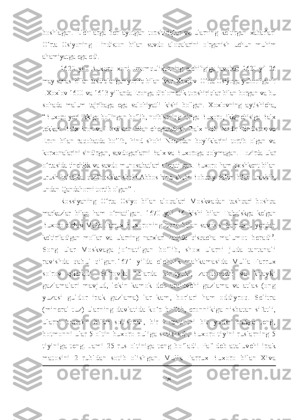 boshlagan.   Elchilarga   berilayotgan   topshiriqlar   va   ularning   keltirgan   xabarlari
O rta   Osiyoning   Hindiston   bilan   savdo   aloqalarini   oʻ ' rganish   uchun   muhim
ahamiyatga ega edi. 
1620   yili   Buxoro   xoni   Imomqulixonning   elchiligiga   javoban   1620   yil   26
may sanasi bilan tasdiqlangan yorliq bilan Ivan Xoxlov  O rta 	
ʻ Osiyoga yuborilgan 4
.
I.Xoxlov 1600 va 1613 yillarda Eronga diplomatik topshiriqlar bilan borgan va bu
sohada   malum   tajribaga   ega   salohiyatli   kishi   bo ' lgan.   Xoxlovning   aytishicha,
“Buxoro yeri ikkiga bo'lingan bo lib, noiblarning biriga Buxoro, ikkinchisiga Balx	
ʻ
tekkan. Balx Eron va Hindiston bilan chegaradosh. Balx noibi Nodir Hindiston va
Eron   bilan   raqobatda   bo lib,   hind   shohi   Nodirdan   boyliklarini   tortib   olgan   va	
ʻ
korxonalarini sindirgan, savdogarlarni Balx va Buxoroga qo'ymagan. Hozirda ular
o rtasida tinchlik va savdo munosabatlari o rnatilgan. Buxoro ham Toshkent bilan	
ʻ ʻ
urush holatida. qizilboshlar shohi Abbos hind shohi Boburiy Salim bilan urushib,
undan Qandahorni tortib olgan” 1
.
Rossiyaning   O rta   Osiyo   bilan   aloqalari  	
ʻ Moskvadan   tashqari   boshqa
markazlar   bilan   ham   o rnatilgan.   1670   yili   16  	
ʻ kishi   bilan   Tabolskga   kelgan
Buxoro elchisi Mulla Farrux   Buxoroni ng   Eron   bi lan   savdosi   hamda   u   yerdan
keltiriladigan   mollar   va   ularning   narxlari   haqida   qisqacha   m a l u m o t   b e r a d i 3
.
S o n g   u l a r   M o s k v a g a   j o n a t i l g a n   b o l i b ,   s h o x   u l a r n i   j u d a   t a n t a n a l i	
ʻ ʻ
r a v i s h d a   q a b u l   q i l g a n . 1 6 7 1   y i l d a   e l c h i l i k   m a h k a m a s i d a   M u l l a   F a r r u x
s o ' r o v   q i l i n a d i .   S o ' r o v d a   “ u l a r d a   k i n d y a k i ,   z a n d o n a c h i   v a   k i t a y k i
g a z l a m a l a r i   m a v j u d ,   l e k i n   k a m o k   d e b   a t a l u v c h i   g a z l a m a   v a   a t l a s   ( o n g
y u z a s i   g u l d o r   i p a k   g a z l a m a )   l a r   k a m ,   b o r l a r i   h a m   o d d i y r o q .   S e l i t r a
( m i n e r a l   t u z )   u l a r n i n g   d a v l a t i d a   k o p   b o l i b ,   e r o n n i k i g a   n i s b a t a n   s i f a t l i ,	
ʻ ʻ
u l a r n i   b o t m o n   b i l a n   s o t i s h a d i ,   b i r   b o t m o n i n i   b i r   y a r i m   p u d g a   t e n g ,
b o t m o n n i   u l a r   5   o l t i n   b u x o r o   p u l i g a   s o t i s h a d i ,   B u x o r o   t i y i n i   r u s l a r n i n g   5
t i y i n i g a   t e n g .   J a m i   2 5   r u s   o l t i n i g a   t e n g   b o l a d i .   P a f   d e b   a t a l u v c h i   i p a k	
ʻ
m a t o s i n i   2   r u b l d a n   s o t i b   o l i s h g a n .   M u l l a   F a r r u x   B u x o r o   b i l a n   X i v a
38 