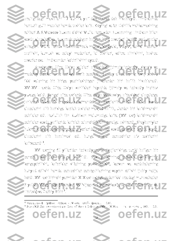 o r a l i g i d a g i   m a s o f a n i   1 7   k u n l i k   y o l d a n   i b o r a t   d e b  ʻ hisoblaydi. Hindistonda
har turli gulli matolar hamda toshlar ko p. Keyingi safar Elchilik mahkamasining
ʻ
rahbari A.S.Matveev buxoro elchisi Mulla Farruxdan Buxoroning Hindiston bilan
savdo   aloqalari   va   Buxoroda   talabgor   bo'lgan   hind   tovarlari   haqida   malumotlar
so'ragan.  Mulla  Farrux  Buxoroda ipak  matosi,  kindyaki, kitayki,  kamki  matolari
toqilishi,   kumush   va   qalayi   madanlari,   lal   toshlari,   selitra   olinishini,   boshqa
tovarlar esa Hindistondan keltirilishini aytadi.
Rossiya   va   O rta   Osiyo   xalqlari   o rtasidagi   ijtimoiy-iqtisodiy,   siyosiy   va	
ʻ ʻ
madaniy   aloqlari   uzoq   tarixga   borib   taqaladi.   Bunday   aloqalarning   rivoj   topishi
ikki   xalqning   bir   biriga   yaqinlashtirgan   jihatlardan   biri   bo lib   hisoblanadi.	
ʻ
XVIXVII   asrda   O rta   Osiyo   xonliklari   hayotida   ijtimoiy   va   iqtisodiy   inqiroz	
ʻ
yuzaga   keldi.  Songgi   o rta  asrlarda   O rta   osiyo   va  Rossiya   o rtasidagi   aloqalarga	
ʻ ʻ ʻ
jonlanish   kuzatilib   mayda   hunarmandchilik   rivojlanib   bordi.   Tashqi   savdo
aloqalarini  olib borishga  koplab  tosiqlar  mavjud bo lib, ulardan biri  ko chmanchi	
ʻ ʻ
qabilalar   edi.   Fazlulloh   ibn   Ruzbixon   malumotiga   ko ra   (XVI   asr)   ko chmanchi	
ʻ ʻ
qabilalar   savdo  yo llarida   ko plab  talonchiliklarni   amalga  oshirardi.  Shayboniylar	
ʻ ʻ
hukmronligiga   qadar   Samarqand   yerlarida   hech   bir   savdogar   erkin   tarzda   savdo
aloqalarini   olib   borolmasi   edi.   bunga   mog'ul   qaroqchilar   o z   tasirlarini	
ʻ
ko rsatardi	
ʻ 12
.  
XVI-asrning   60   yillaridan   iqtisodiyotning   rivojlanishiga   turtki   bo lgan   bir	
ʻ
qancha   islohotlar   amalga   oshirildi.   Suv   yollarining   qurilishi,   yo llarning
ʻ
kengaytirilishi,   ko priklar   sifatining   yaxshilanishi,   karvon   va   sardobalarning	
ʻ
bunyod   etilishi   hamda   qaroqchilar   qarorgohlarining   vayron   etilishi   ijobiy   natija
berdi. XVI asr birinchi yarmidan XIX asr oxiriga qadar ikki ortadagi munosabatlar
3   yolda:   Volga   boyi   (Astraxan   va   Nijegorod   yarmarkasi),   Uraloldi   (Orenburg   va
Troitsk) va Garbiy Sibir 13
. 
12
 Фазлаллах ибн Рузбехон Исфахани. Михманнамейи Бухара... — С.80. 
13
 Зияев Х.З. Экономические связи Средней Азии с Сибирью в XVI— XIXвв. —  Ташкент: Фан, 1983. — С.3.
 
39 