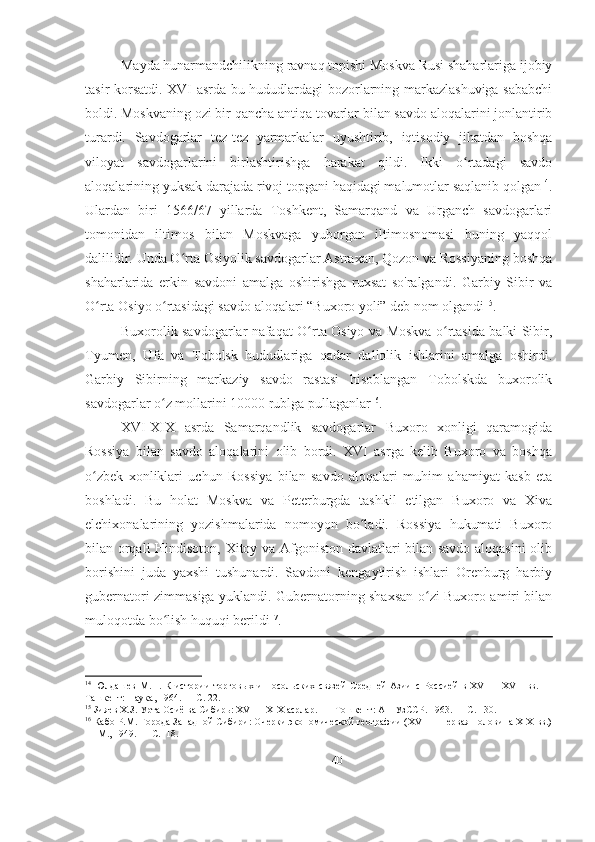 Mayda hunarmandchilikning ravnaq topishi Moskva Rusi shaharlariga ijobiy
tasir korsatdi. XVI asrda bu hududlardagi bozorlarning markazlashuviga sababchi
boldi. Moskvaning ozi bir qancha antiqa tovarlar bilan savdo aloqalarini jonlantirib
turardi.   Savdogarlar   tez-tez   yarmarkalar   uyushtirib,   iqtisodiy   jihatdan   boshqa
viloyat   savdogarlarini   birlashtirishga   harakat   qildi.   Ikki   o rtadagi   savdoʻ
aloqalarining yuksak darajada rivoj topgani haqidagi malumotlar saqlanib qolgan 14
.
Ulardan   biri   1566/67   yillarda   Toshkent,   Samarqand   va   Urganch   savdogarlari
tomonidan   iltimos   bilan   Moskvaga   yuborgan   iltimosnomasi   buning   yaqqol
dalilidir. Unda O rta Osiyolik savdogarlar Astraxan, Qozon va Rossiyaning boshqa	
ʻ
shaharlarida   erkin   savdoni   amalga   oshirishga   ruxsat   so'ralgandi.   Garbiy   Sibir   va
O rta Osiyo o rtasidagi savdo aloqalari “Buxoro yoli” deb nom olgandi	
ʻ ʻ 15
.
Buxorolik savdogarlar nafaqat O rta Osiyo va Moskva o rtasida balki Sibir,	
ʻ ʻ
Tyumen,   Ufa   va   Tobolsk   hududlariga   qadar   dallolik   ishlarini   amalga   oshirdi.
Garbiy   Sibirning   markaziy   savdo   rastasi   hisoblangan   Tobolskda   buxorolik
savdogarlar o z mollarini 10000 rublga pullaganlar	
ʻ 16
.
XVI-XIX   asrda   Samarqandlik   savdogarlar   Buxoro   xonligi   qaramogida
Rossiya   bilan   savdo   aloqalarini   olib   bordi.   XVI   asrga   kelib   Buxoro   va   boshqa
o zbek   xonliklari   uchun   Rossiya   bilan   savdo   aloqalari   muhim   ahamiyat   kasb   eta	
ʻ
boshladi.   Bu   holat   Moskva   va   Peterburgda   tashkil   etilgan   Buxoro   va   Xiva
elchixonalarining   yozishmalarida   nomoyon   bo ladi.   Rossiya   hukumati   Buxoro	
ʻ
bilan orqali Hindisoton, Xitoy va Afgoniston davlatlari bilan savdo aloqasini  olib
borishini   juda   yaxshi   tushunardi.   Savdoni   kengaytirish   ishlari   Orenburg   harbiy
gubernatori zimmasiga yuklandi. Gubernatorning shaxsan o zi Buxoro amiri bilan	
ʻ
muloqotda bo lish huquqi berildi	
ʻ 17
.  
14
  Юлдашев   М.П.   К   истории   торговых   и   посольских   связей   Средней   Азии   с   Россией   в   XVI—   XVII   вв.   —
Ташкент: Наука, 1964. — С. 22. 
15
 Зияев Х.З. Урта Осиё ва Сибирь: XVI— XIX асрлар. —  Тошкент: АН УзССР. 1963. — С. 130. 
16
 Кабо P.M. Города Западной Сибири: Очерки экономической географии (XVII— первая половина ХIХ вв.)
— М., 1949. — С.118. 
40 