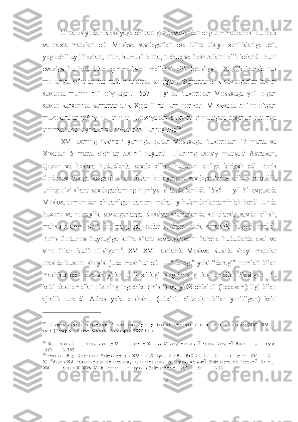 O rta osiyodan Rossiyaga chiqarilgan tovarlardan eng qimmatbahosi bu ipakʻ
va   paxta   matolari   edi.   Moskva   savdogarlari   esa   O rta   Osiyo   xonliklariga   teri,	
ʻ
yog'ochli uy jihozlari, oltin, kumush bolta, pichoq va boshqalarni olib kelardi. Buni
evaziga   bu   hududdan   qammatbaho   mollarni   olib   ketishgan.   Xonlik   hamda   rus
mollariga   soliqlar   ota   past   miqdorda   solingan.   Samarqandlik   savdogarlar   tashqi
savdoda   muhim   ro l   o ynagan.   1557   —   yilda   Buxorodan   Moskvaga   yo l   olgan	
ʻ ʻ ʻ
savdo   karvonida   samarqandlik   Xoja   Tora   ham   bor   edi.   Moskvada   bo lib   o tgan	
ʻ ʻ
muzokaralar   ijobiy   hal   qilindi.   Rossiyadan   eksport   qilinadigan   tovarlar   qatoriga
qimmatbaho kiyimlar va sovuq qurollar joy oldi 18
.  
XVI   asrning   ikkinchi   yarmiga   qadar   Moskvaga   Buxorodan   13   marta   va
Xivadan   5   marta   elchilar   tashrif   buyurdi.   Ularning   asosiy   maqsadi   Astraxan,
Qozon   va   boshqa   hududlarda   savdo   qilish   huquqini   qo lga   kiritish   edi.   Boris	
ʻ
Godunov   taxtga   kelgach   sharq   bilan   bo'layotgan   savdoga   katta   etibor   qaratilib,
uning o zi sharq savdogarlarning homiysi sifatida tanildi. 1596 — yil 31 avgustda	
ʻ
Moskva tomonidan chiqarilgan qarorni mahalliy hukmdorlar taminlab berdi. Unda
buxoro   va   nogaylik   savdogarlarga   Rossiya   shaharlarida   soliqlarsiz   savdo   qilish,
mahsulotlarini   sotib   bo'lmagunga   qadar   shaharni   tark   etmaslik   huquqi   berildi.
Boris   Godunov   buyrugiga   ko ra   sharq   savdogarlarini   barcha   hududlarda   asal   va	
ʻ
vino   bilan   kutib   olishgan 19
.   XVI-XVII   asrlarda   Moskva   Rusida   shoyi   matolar
orasida buxoro shoyisi  juda mashhur edi. U “dorogi” yoki “daragi” nomlari bilan
mashhur   edi.   toza   shoyidan   turli   xildagi   rang-barang   dastromollar   tikishgan.   Bu
kabi   dastromollar   o zining   ingichka   (misri)   va   yirik   chiziqli   (beqasam)   ligi   bilan	
ʻ
ajralib   turardi.   Adras   yoki   poshshoi   (tolqinli   chiziqlar   bilan   yoritilgan)   kabi
17
   Orziyev Iqbol Jumanazarovich “Buxoro xonligining Rossiya imperiyasi bilan diplomatic aloqalari (XVII-XVIII 
asrlar)” magistrlik desertatsiyasi.  Namangan-2017 83-b.
18
 Большаков О .Г. Город в конце VIII — начале XIII вв. // Средневековый город Средней Азии. — Л.: Наука.
1973. — С. 292. 
19
 Чехович А.Д. К истории Узбекистана в XVIII в. //Труды ИВ АН УзССР. Вып. 3. —  Ташкент. 1954. — С. 
50.  55
Зияев Х.З. Развитие экономических, политических и культурных связей Узбекистана с Россией: Конец 
XVI —  начало XIX вв. // Общественные науки в Узбекистане. 1984. — № 1. — С.30. 
41 