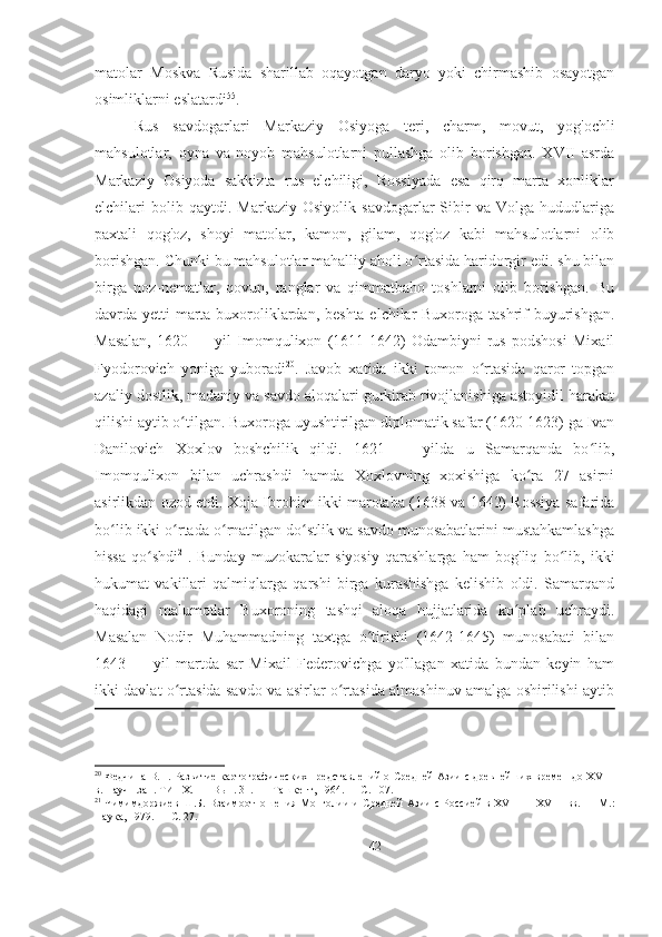 matolar   Moskva   Rusida   sharillab   oqayotgan   daryo   yoki   chirmashib   osayotgan
osimliklarni eslatardi 55
.  
Rus   savdogarlari   Markaziy   Osiyoga   teri,   charm,   movut,   yog'ochli
mahsulotlar,   oyna   va   noyob   mahsulotlarni   pullashga   olib   borishgan.   XVII   asrda
Markaziy   Osiyoda   sakkizta   rus   elchiligi,   Rossiyada   esa   qirq   marta   xonliklar
elchilari   bolib  qaytdi.   Markaziy   Osiyolik   savdogarlar   Sibir   va   Volga  hududlariga
paxtali   qog'oz,   shoyi   matolar,   kamon,   gilam,   qog'oz   kabi   mahsulotlarni   olib
borishgan. Chunki bu mahsulotlar mahalliy aholi o rtasida haridorgir edi. shu bilanʻ
birga   noz-nematlar,   qovun,   ranglar   va   qimmatbaho   toshlarni   olib   borishgan.   Bu
davrda yetti marta buxoroliklardan, beshta elchilar  Buxoroga tashrif  buyurishgan.
Masalan,   1620   —   yil   Imomqulixon   (1611-1642)   Odambiyni   rus   podshosi   Mixail
Fyodorovich   yoniga   yuboradi 20
.   Javob   xatida   ikki   tomon   o rtasida   qaror   topgan	
ʻ
azaliy dostlik, madaniy va savdo aloqalari gurkirab rivojlanishiga astoyidil harakat
qilishi aytib o tilgan. Buxoroga uyushtirilgan diplomatik safar (1620-1623) ga Ivan	
ʻ
Danilovich   Xoxlov   boshchilik   qildi.   1621   —   yilda   u   Samarqanda   bo lib,	
ʻ
Imomqulixon   bilan   uchrashdi   hamda   Xoxlovning   xoxishiga   ko ra   27   asirni	
ʻ
asirlikdan ozod etdi. Xoja Ibrohim ikki marotaba (1638 va 1642) Rossiya safarida
bo lib ikki o rtada o rnatilgan do stlik va savdo munosabatlarini mustahkamlashga	
ʻ ʻ ʻ ʻ
hissa   qo shdi	
ʻ 21
.   Bunday   muzokaralar   siyosiy   qarashlarga   ham   bog'liq   bo lib,   ikki	ʻ
hukumat   vakillari   qalmiqlarga   qarshi   birga   kurashishga   kelishib   oldi.   Samarqand
haqidagi   malumotlar   Buxoroning   tashqi   aloqa   hujjatlarida   ko plab   uchraydi.	
ʻ
Masalan   Nodir   Muhammadning   taxtga   o tirishi   (1642-1645)   munosabati   bilan	
ʻ
1643   —   yil   martda   sar   Mixail   Federovichga   yo'llagan   xatida   bundan   keyin   ham
ikki davlat o rtasida savdo va asirlar o rtasida almashinuv amalga oshirilishi aytib	
ʻ ʻ
20
  Федчина В.Н. Развитие картографических представлений о Средней Азии с древнейших времен до XVIII
в. Научн.зап. ТИНХ. —  Вып. 31. —  Ташкент, 1964. — С. 107. 
21
  Чимимдоржиев Ш.Б. Взаимоотношения Монголии и Средней Азии с Россией в XVII—   XVIII  вв. — М.:
Наука, 1979. — С. 27. 
42 