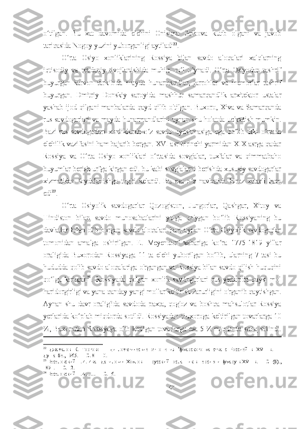 o tilgan.   Bu   xat   davomida   elchini   Onisima   Gribova   kutib   olgani   va   javobʻ
tariqasida Nogoy yuzini yuborganligi aytiladi 22
. 
O rta   Osiyo   xonliklarining   Rossiya   bilan   savdo   aloqalari   xalqlarning	
ʻ
iqtisodiy   va   madaniy   rivojlanishida   muhim   ro l   o ynadi.   O rta   Osiyodan   tashrif	
ʻ ʻ ʻ
buyurgan   karvon   tarkibida   mayda   hunarmandlar,   jarrohlar   va   memorlar   tashrif
buyurgan.   Dmitriy   Donskiy   saroyida   mashhur   samarqandlik   arxitektor   ustalar
yashab  ijod qilgani   manbalarda qayd  qilib o'tilgan.  Buxoro,  Xiva va  Samarqanda
rus savdogarlari va mayda hunarmandlarini aynan shu holatda uchratish mumkin.
Bazi   rus   savdogarlari   xonliklarda   o z   savdo   uyushmasiga   ega   bo lib   ikki   o rtada	
ʻ ʻ ʻ
elchilik vazifasini ham bajarib bergan. XVI asr birinchi yarmidan XIX asrga qadar
Rossiya   va   O rta   Osiyo   xonliklari   o rtasida   sovg'alar,   tuxfalar   va   qimmatbaho	
ʻ ʻ
buyumlar berish urfga kirgan edi. bu kabi sovg'alarni berishda xususiy savdogarlar
xizmatidan   foydalanishga   tog'ri   kelardi.   Bu   esa   o z   navbatida   biroz   xatarli   ham	
ʻ
edi 23
.  
O rta   Osiyolik   savdogarlar   Qozogiston,   Jungorlar,   Qashgar,   Xitoy   va	
ʻ
Hindiston   bilan   savdo   munosabatlarini   yolga   qo'ygan   bo lib   Rossiyaning   bu	
ʻ
davlatlar bilan olib borgan savdo aloqalari ham aynan O rta Osiyolik savdogarlar	
ʻ
tomonidan   amalga   oshirilgan.   E.   Meyendorf   xabariga   ko ra   1775-1819   yillar	
ʻ
oraligida   Buxorodan   Rossiyaga   11   ta   elchi   yuborilgan   bo lib,   ularning   7   tasi   bu	
ʻ
hududda qolib savdo aloqalariga o'rgangan va Rossiya bilan savdo qilish huquqini
qo lga   kiritgan	
ʻ 24
.   Rossiyada   qolgan   xonlik   savdogarlari   rus   yerlarida   qaysi   mol
haridorgirligi va yana qanday yangi mollar keltirish zarurligini o'rganib qaytishgan.
Aynan   shu   davr   oralig'ida   savdoda   paxta,   qog'oz   va   boshqa   mahsulotlar   Rossiya
yerlarida ko plab miqdorda sotildi. Rossiyadan Buxoroga keltirilgan tovarlarga 10	
ʻ
%, Buxorodan Rossiyaga olib ketilgan tovarlarga esa 5 % miqdorda soliq solindi.
22
  Джамалов   К.   Торгово   —   дипломатические   отношения   Бухарского   ханства   с   Россией   в   XVII   в.   —
Душанбе., 1965. — С. 8— 10. 
23
 Веселовский Н.И. Иван Данилович Хохлов —  русский посланник в Персию и Бухару в XVII в. — СП(б).,
1891. — С. 12. 
24
 Веселовский Н.И. ...... — С. 16. 
43 