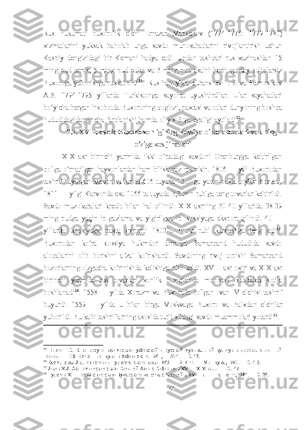 Rus   hukumati   buxorolik   elchi   Ernazar   Maqsudov   (1774-1776:   1779-1780)
xizmatlarini   yuksak   baholab   unga   savdo   munosabatlarini   rivojlantirish   uchun
Kaspiy   dengizidagi   bir   Kemani   hadya   etdi.   Undan   tashqari   rus   xazinasidan   15
ming   pud   temir,   5   ming   pud   polat   va   3   ming   pud   asalni   hech   qanday   soliqlarsiz
Buxoroga yuborishga ruxsat oldi 25
.  Rus harbiylari Buranshev T. S. va Beznosikov
A.S.   1794-1795   yillarda   Turkistonga   sayohat   uyushtirdilar.   Ular   sayahatlari
bo yicha bergan hisobotda Buxoroning qog'ozi, paxtasi va otlari dunyoning boshqaʻ
hududidagidan ancha farqlanishi hamda oliy sifatga egaligi aytiladi 26
. 
2.2. ХVIII asrda Buxoro xonligining Rossiya bilan aloqalari va uning
o'ziga xos jihatlari
XIX   asr   birinchi   yarmida   ikki   o rtadagi   savdoni   Orenburgga   keltirilgan	
ʻ
qo'lga o rnatilgan hayvonlardan ham  bilishimiz mumkin. 1806 — yili  Buxorodan	
ʻ
tashrif buyurgan karvon saflarida 606 tuyada 1200 ga yaqin paxta toylari bor edi.
1811 — yilgi Karvonda esa 1066 ta tuyada 3,3 mln rublga teng tovarlar keltirildi.
Savdo   muzokaralari   kredit   bilan   hal   qilindi.   XIX   asrning   30-40   yillarida   28-29
ming   pudga   yaqin   ip   gazlama   va   yigirilgan   ip   Rossiyaga   eksport   qilindi.   40   —
yillarda   Rossiyaga   paxta   importi   180200   ming   rubl   kumushga   teng   edi 27
.
Buxorodan   ko ra   Rossiya   hukmdor   doiralari   Samarqand   hududida   savdo	
ʻ
aloqalarini   olib   borishni   afzal   ko rishardi.   Savdoning   rivoj   topishi   Samarqand	
ʻ
bozorlarning o'zgacha ko rinishda kelishiga olib keldi. XVIII asr oxiri va XIX asr	
ʻ
birinchi   yarmida   rus   tovarlari   xonlik   bozorlarida   monopol   huquqida   sotila
boshlanadi 28
.   1558   —   yilda   Xorazm   va   Buxoroda   bo'lgan   Ivan   IV   elchisi   tashrif
buyurdi.   1559   —   yilda   u   bilan   birga   Moskvaga   Buxoro   va   Balxdan   elchilar
yuborildi. Bu kabi tashriflarning asosida turli xildagi savdo muammolari yotardi 29
. 
25
  Вызго   Т.С.   К   вопросу   о   взаимосвязи   узбекской   и   русской   музыкальной   культур   в   дореволюционный
период. —  Общественные науки в Узбекистане. 1961, — № 4. — С. 42. 
26
 Кастельская З.Д. Из истории Туркестанского края: 1865 — 1917 гг. —  М.: Наука, 1980. — С. 4-5. 
27
 Зияев Х.З. Экономические связи Средней Азии с Сибирью в XVI— XIX вв.....  — С.147. 
28
 Пулатов Х.Г. Посольские связи Бухарского ханства с Россией в XVIII в.   —   Ташкент , 1984. —  С . 26. 
44 