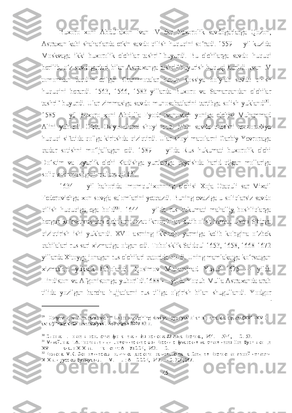 Buxoro   xoni   Abdullaxon   Ivan   IV   dan   buxorolik   savdogarlarga   Qozon,
Astraxan kabi shaharlarda erkin savdo qilish huquqini so radi. 1559 — yil kuzidaʻ
Moskvaga   ikki   buxorolik   elchilar   tashrif   buyurdi.   Bu   elchilarga   savdo   huquqi
berilib, o z savdogarlari bilan Astraxanga tashrif buyurish huquqi berildi. Ivan IV	
ʻ
tomonidan   taqdim   etilgan   Grammotalar   butun   Rossiya   bo ylab   savdo   qilish	
ʻ
huquqini   berardi.   1563,   1566,   1583   yillarda   Buxoro   va   Samarqandan   elchilar
tashrif   buyurdi.   Ular   zimmasiga   savdo   munosabatlarini   tartibga  solish   yuklandi 30
.
1585   —   yil   Buxoro   xoni   Abdulla   Fyodr   Ivanovich   yoniga   elchisi   Muhammad
Alini   yubordi.   O rta   Osiyo   ularni   shoyi   mato   bilan   savdo   qilishni   monopoliya	
ʻ
huquqi sifatida qo'lga kiritshda qiziqtirdi. Ular shoyi matolarni Garbiy Yevropaga
qadar   sotishni   mo ljallagan   edi.   1589   —   yilda   Rus   hukumati   buxorolik   elchi
ʻ
Do stim   va   Izyurlik   elchi   Kadishga   yurtlariga   qaytishda   harid   qilgan   mollariga	
ʻ
soliq solinmasligini malum qildi 31
.  
1634   —   yil   bahorida   Imomqulixonning   elchisi   Xoja   Otaquli   sar   Mixail
Federovichga xon sovg'a salomlarini yetqazdi. Buning evaziga u soliqlarsiz savdo
qilish   huquqiga   ega   bold 32
i.   1644   —   yilda   rus   hukumati   mahalliy   boshliqlarga
bergan ko rsatmasidan elchilarni izzat-ikrom bilan kutib olish hamda ularni Sibirga	
ʻ
qiziqtirish   ishi   yuklandi.   XVII   asrning   ikkinchi   yarmiga   kelib   ko'pgina   o zbek	
ʻ
qabilalari rus sari xizmatiga o'tgan edi. Tobolsklik Saidqul 1653, 1658, 1668-1672
yillarda Xitoyga jonagan rus elchilari qatorida boldi. Uning mamlakatga ko rsatgan	
ʻ
xizmatlari   yuksak   baholandi.   Qosimov   Muhammad   Yusuf   1675   —   yilda
Hindiston va Afgonistonga yuborildi.1688 — yilda Yoqub Mulla Astraxanda arab
tilida   yozilgan   barcha   hujjatlarni   rus   tiliga   o'girish   bilan   shugullandi.   Yodgor
29
   Orziyev Iqbol Jumanazarovich “Buxoro xonligining Rossiya imperiyasi bilan diplomatic aloqalari (XVII-XVIII 
asrlar)” magistrlik desertatsiyasi.  Namangan-2017 83-b.
30
 Сырова Н. Новое в посольстве Бурнашева и Безносикова //Звезда Востока, 1964. — № 4, — С.153. 
31
 Михайлова Г.А. Торговые и дипломатические связи России с Бухарским ханством через Оренбург в конце
XVIII — начало XIX вв. — Ташкент: АН УзССР, 1963. — С. 11. 
32
  Рожкова М.К. Экономическая политика царского правительства на Среднем Востоке во второй четверти
XIX в. и русская буржуазия. — М. — JI: АН СССР, 1949. — С. 304, 367. 
45 