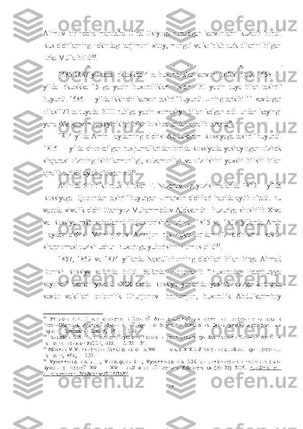 Alimov   bir   necha   marotaba   O rta   Osiyoga   boradigan   karvonlarni   kuzatib   bordi.ʻ
Rus elchilarning Pekindagi tarjimoni xitoy, mongol va ko plab turk tillarini bilgan	
ʻ
Erka Mulla boldi 33
.  
1685-1687 yillarda Irkutskda 4 ta buxoroliklar  karvoni bo lib o tdi. 1658 —	
ʻ ʻ
yilda   Irkutskka   15   ga   yaqin   buxoroliklar   oilalari   130   yaqin   tuya   bilan   tashrif
buyurdi. 1686 — yilda ikkinchi karvon tashrif buyurdi. Uning tarkibi 11 savdogar
oilasi172 ta tuyada  2000 rublga yaqin xomashyo  bilan kelgan edi. undan keyingi
yana ikki karvon juda yirikligi bilan boshqalaridan ajralib turardi 34
.  
1804   yilda   Amir   Haydarning   elchisi   Abdulkarim   Rossiyaga   tashrif   buyurdi.
1806 — yilda chop etilgan rus jurnallaridan birida Rossiyada yashayotgan o zbek	
ʻ
shajarasi   o zining   ishbilarmonligi,   so'zamonligi   va   o z   ishini   yaxshi   bilishi   bilan	
ʻ ʻ
ajralib turishi aytib o tilgan edi	
ʻ 35
.  
Alohida   Sibir   ko'rpusi   ofitseri   F.   Nazarov   o'z   yozishmalarida   1812   —yilda
Rossiyaga   Qoqondan tashrif buyurgan Umarxon elchilari haqida aytib o tadi. Bu	
ʻ
vaqtda xivalik elchi Otaniyoz Muhammedov Aleksandr I huzuriga shoshilib Xiva
va   Rossiya   munosabatlarini   iliqlashtirishga   urindi.   1815   va   1819   yillarda   Amir
Haydar   elchisi   Mominjonov   Azimjon   rus   hukmdoridan   o z   elchilarini   savdo	
ʻ
shartnomasi tuzish uchun Buxoroga yuborishini iltimos qildi 36
.  
1857,   1869   va   1874   yillarda   Nasrullohonning   elchilari   bilan   birga   Ahmad
Donish   Rossiya   safarida   boldi.   Safardan   ilhomlanib   “Buxorodan   Peterburgga
sayohat”   asarini   yozadi.   XIX   asrda   Rossiya   yerlarida   yashab   ko'zga   koringan
savdo   vakillari   qo'qonlik   Ohunjonov   Ibrohimjon,   buxorolik   Abdulkarimboy
33
  Умняков   И.И.   О   хлопководстве   в   Средней   Азии   с   древнейших   времен   до   присоединения   края   к
России/Материалы третьей объединенной научн. конф. ученых Самарканда. Серия гуманит. и естественных
наук. —  Самарканд: СамГУ, 1961. — С.99. 
34
  Раджабов   С.А.   Роль   великого   русского   народа   в   исторических   судьбах   народов   Средней   Азии.   —
Ташкент: Госиздат УзССР, 1955. — С. 23— 24. 
35
 Абрамов М.М. Из истории Самарканда конца XVIII— начала XIX в. //Тезисы докл. объед. научн. сессии....
Ташкент, 1869, — С.33. 
36
  Мухаммеджанова   Л.П.,   Мирзакулов   Б.Т.,   Мухаммеджанова   С.Ж.   Дипломатические   и   торговые   связи
Бухары   с   Россией   XVI   —   XVIII   вв.//   «Горный   вестник   Узбекистана»   (№   25)   2006.   http://miaiiig—
bulletia.geotech.u2/ru/archive/2006/25/64  
46 