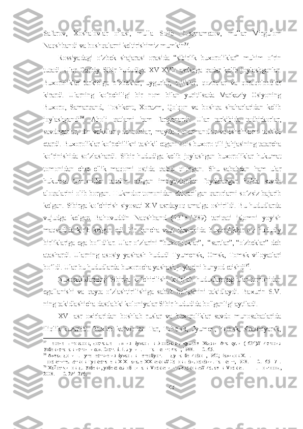 Safarov,   Xoshalovlar   oilasi,   mulla   Solih   Dostmametov,   mullar   Mirgulom
Naqshbandi va boshqalarni keltirishimiz mumkin 37
.  
Rossiyadagi   o zbek   shajarasi   orasida   “sibirlik   buxoroliklar”   muhim   o rinʻ ʻ
tutadi.   Ular   Garbiy   Sibir   hududiga   XV-XVII   asrlarga   qadar   kelib   joylashganlar.
Buxoroliklar   tarkibiga   o zbeklar,   uygurlar,   tojiklar,   qozoqlar   va   qoraqolpoqlar	
ʻ
kirardi.   Ularning   ko pchiligi   bir   nom   bilan   yuritilsada   Markaziy   Osiyoning	
ʻ
Buxoro,   Samarqand,   Toshkent,   Xorazm,   Qo'qon   va   boshqa   shaharlaridan   kelib
joylashgandi 38
.   Aholi   qatlami   ham   farqlanardi.   Ular   tarkibida   tadbirkorlar,
savdogarlar,   din   vakillari,   dehqonlar,   mayda   hunarmandlar   va   ishchilarni   tashkil
etardi. Buxoroliklar ko pchilikni tashkil etgani bois buxoro tili jahjasining tatarcha
ʻ
ko rinishida   so zlashardi.   Sibir   hududiga   kelib   joylashgan   buxoroliklar   hukumat	
ʻ ʻ
tomonidan   chet   ellik   maqomi   ostida   qabul   qilingan.   Shu   sababdan   ham   ular
hukumat   tomonidan   taqdim   etilgan   imtiyozlardan   foydalangan   holda   savdo
aloqalarini olib borgan. Hukmdor tomonidan chiqarilgan qarorlarni so zsiz bajarib	
ʻ
kelgan. Sibirga ko chirish siyosati  XIV asrdayoq amalga oshirildi. Bu hududlarda	
ʻ
vujudga   kelgan   Bahovuddin   Naqshband   (1318-1389)   tariqati   islomni   yoyish
maqsadida   kirib   kelgan   edi.   bir   qancha   vaqt   davomida   buxoroliklar   o'z   hududiy
birliklariga ega bo ldilar. Ular o zlarini “buxoroliklar”,   “sartlar”, “o'zbeklar” deb
ʻ ʻ
atashardi.   Ularning   asosiy   yashash   hududi   Tyumensk,   Omsk,   Tomsk   viloyatlari
bo ldi. Ular bu hududlarda buxorocha yashash joylarini bunyod etishdi	
ʻ 76
.  
Buxoroliklarning   Sibirga   ko chirilishi   ko plab   hududlarning   ular   tomonidan	
ʻ ʻ
egallanishi   va   qayta   o zlashtirilishiga   sabab   bo lganini   takidlaydi.   Baxurin   S.V.	
ʻ ʻ
ning takidlashicha dastlabki koloniyalar Sibir hududida bo'lganligi aytiladi. 
XVI   asr   oxirlaridan   boshlab   ruslar   va   buxoroliklar   savdo   munosabatlarida
iliqlik   kuzatildi.   Buxoro   karvonlari   Tar,   Tobolsk,   Tyumen,   Tomsk,   Krasnoyarsk,
37
  Перечень   товаров,   доставленных   из   Бухары   в   Ярославль   купцом   Хаджи   Ата   кули   (1634)//   История
Узбекистана в источниках. Сост. Б.В. Лунин. — Ташкент: Фан, 1988. — С. 65. 
38
 Ахмад Дониш. Путешествие из Бухары в Петербург. — Душанбе Ирфон, 1960; Вахидов Х.П. 
Просветительство в Туркестане в XIX начале XX веков// Основы философии. Ташкент, 1908. — С. 165-171.
76
  Хайретдинов  Д.  Узбеки, узбекская  община  в  Москве  и  Подмосковье//   Ислам   в Москве.  —  H.  Новгород,
2008. — С. 274-276. 
47 