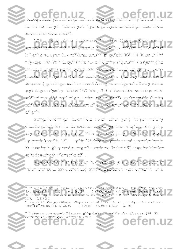 Irkutskga qadar yetib boradigan bo ldi. Chet ellik sayohatchilarning takidlashicha,ʻ
har   bir   rus   har   yili   Tatarlar   yurti   Tyumenga   tuyalarda   keladigan   buxoroliklar
karvoni bilan savdo qiladi 39
. 
1718   —   yilda   o zbek   I.   Usmonov   Tobolskda   Qozoq   xonining   elchilik	
ʻ
varaqasini   tarjima   qildi.   Tarlik   tatarlar   hududida   buxoroliklarnind   o z   volosti	
ʻ
bo'lganligi   va   aynan   buxoroliklarga   qarashliligi   aytiladi.   XVIII-XIX   asr   aholini
ro yxatga  olish   kitobida  aytilishicha  buxoroliklarning  shajarasini   Rossiyaning  har	
ʻ
bir hududidan topishganligi  aytiladi. XVIII asrda Tar hududi uch qismga Paxarsk
(buxoroliklar),   Ayalinsk   (sibirlik   tatarlar),   Porushna   (mahalliy   tatarlar-davlat
dehqonlari) ga bo'lingan edi. Tomilova N.A ning malumotiga ko ra Garbiy Sibirda	
ʻ
qayd etilgan ro yxatga   olishda  1370 tatar, 1218 ta buxoroliklar  va boshqa  millat	
ʻ
vakillari   mavudligi   qayd   etilgan.   Undan   tashqari   sibirlik   tatarlar   orasida   shunday
qabilalar   borki  ularning  ildizlari  “sartlar”  yoki  “buxarlar”  ga  borib  taqalishi  qayd
etilgan 40
.  
Sibirga   ko chirilgan   buxoroliklar   o'zlari   uchun   yangi   bo'lgan   mahalliy
ʻ
sharoitlarga   ko nikish   hamda   savdodan   tashqari   yer   bilan   shug ullanishni   yo'lga
ʻ ʻ
qo'yinshni   amalga   oshirishardi.   Yirik   yer   egaligining   ko rinishlari   asosan	
ʻ
Tyumenda kuzatildi. 1701 — yilda 126 desyatina yerning narxi qoramolga hamda
77 desyatina bug'doy narxiga teng edi. Tarada esa farqlanib 50 desyatina lalmikor
va 75 desyatina sholikor yerlar edi 41
. 
Bazida   izlanuvchilar   tomonidan   bazi   xatolarga   yo'l   qo'yilar   edi.   Yaponlar
malumotnomasida   SSSR   tarkibidagi   Sibir   xalqlari   tarkibi   xato   ko rsatilib     unda	
ʻ
39
 Гаспринский И. Точный перевод дневника его светлости эмира Бухарского., — Казань, 1894; Искандаров
Б.И.,   Бухара   (1918—   1920),   —   Душанбе,   1970.   —   С.   62-63;   Назаров   P.P.   Сеид   Мир—   Мансур   //   Ислам   в
Санкт— Петербурге.   Серия  «Ислам   в Российской   Федерации».  Вып.  3. М.  —    Н. Новгород;  И.Д.  Медина,
2009. — С. 209-210. 
40
  Назаров   P.P.   Махмудов   Абиджан   Абдухалик—оглы//   Ислам   в   Санкт—   Петербурге.   Серия   «Ислам   в
Российской Федерации». Вып. 3. М. —  H. Новгород— ИД Медина, 2009. — С. 126. 
41
   Orziyev Iqbol Jumanazarovich “Buxoro xonligining Rossiya imperiyasi bilan diplomatic aloqalari (XVII-XVIII 
asrlar)” magistrlik desertatsiyasi.  Namangan-2017 83-b.
48 