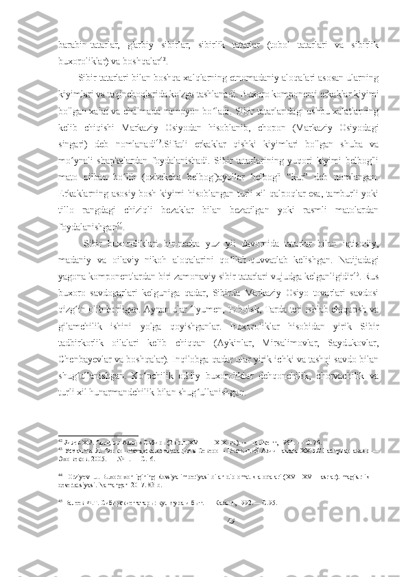 barabin-tatarlar,   g'arbiy   sibirlar,   sibirlik   tatarlar   (tobol   tatarlari   va   sibirlik
buxoroliklar) va boshqalar 42
. 
Sibir tatarlari bilan boshqa xalqlarning etnomadaniy aloqalari asosan ularning
kiyimlari va taqinchoqlarida ko'zga tashlanadi. Buxoro komponenti erkaklar kiyimi
bo'lgan xalat va chalmada namoyon bo ladi. Sibir tatarlaridagi ushbu xalatlarningʻ
kelib   chiqishi   Markaziy   Osiyodan   hisoblanib,   chopon   (Markaziy   Osiyodagi
singari)   deb   nomlanadi 43
.Sifatli   erkaklar   qishki   kiyimlari   bo'lgan   shuba   va
mo ynali   shapkalardan   foydalanishadi.   Sibir   tatarlarining   yuqori   kiyimi   belbog'li	
ʻ
mato   pilbau   bo lib   (ozbekcha   belbog')ayollar   belbog'i   “kur”   deb   nomlangan.	
ʻ
Erkaklarning asosiy bosh kiyimi hisoblangan turli xil qalpoqlar esa, tamburli yoki
tillo   rangdagi   chiziqli   bezaklar   bilan   bezatilgan   yoki   rasmli   matolardan
foydalanishgan 44
. 
  Sibir   buxoroliklari   bir-necha   yuz   yil   davomida   tatarlar   bilan   iqtisodiy,
madaniy   va   oilaviy   nikoh   aloqalarini   qo llab-quvvatlab   kelishgan.   Natijadagi	
ʻ
yagona komponentlardan biri zamonaviy sibir tatarlari vujudga kelganligidir 45
. Rus
buxoro   savdogarlari   kelguniga   qadar,   Sibirda   Markaziy   Osiyo   tovarlari   savdosi
qizg in olib borilgan. Aynan ular Tyumen, Tobolsk, Tarda teri ishlab chiqarish va	
ʻ
gilamchilik   ishini   yolga   qoyishganlar.   Buxoroliklar   hisobidan   yirik   Sibir
tadbirkorlik   oilalari   kelib   chiqqan   (Aykinlar,   Mirsalimovlar,   Saydukovlar,
Chenbayevlar va boshqalar). Inqilobga qadar ular yirik ichki va tashqi savdo bilan
shug ullanishgan.   Ko pchilik   oddiy   buxoroliklar   dehqonchilik,   chorvachilik   va
ʻ ʻ
turli xil hunarmandchilik bilan shug ullanishgan. 	
ʻ
42
 Зияев Х.З. Средняя Азия и Сибирь (2 пол. XVI  —  XIX вв.). — Ташкент, 1964. — С. 76. 
43
 Усманова Л. Тюрко—татарская эмиграция в Северо— Восточной Азии начала XX в.// Гасырлар авазы —
Эхо веков.  2005. — № 1. —  С .16. 
44
   Orziyev I.J. Buxoro xonligining Rossiya imperiyasi bilan diplomatik aloqalari (XVII-XVIII asrlar). magistrlik 
desertatsiyasi.  Namangan-2017. 83-b.
45
 Валеев Ф.Т. Сибирские татары: культура и быт. — Казань, 1992.— С .95. 
49 