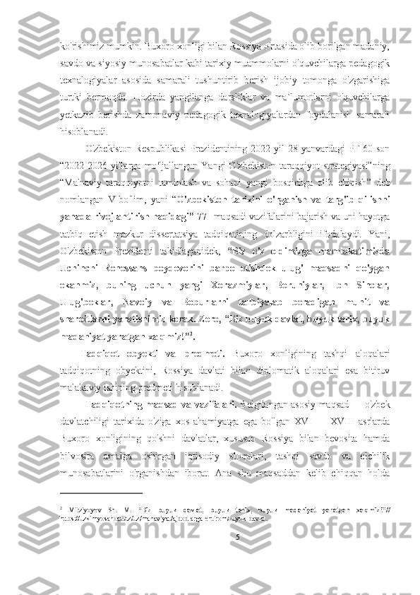 ko'rishimiz mumkin. Buxoro xonligi bilan Rossiya o'rtasida olib borilgan madaniy,
savdo va siyosiy munosabatlar kabi tarixiy muammolarni o'quvchilarga pedagogik
texnalogiyalar   asosida   samarali   tushuntirib   berish   ijobiy   tomonga   o'zgarishiga
turtki   bermoqda.   Hozirda   yangilanga   darsliklar   va   ma`lumotlarni   o'quvchilarga
yetkazib   berishda   zamonaviy   pedagogik   texnalogiyalardan   foydalanish   samarali
hisoblanadi. 
O ' zbekiston Respublikasi  Prezidentining  2022 yil  28 yanvardagi  PF-60 son
“2022-2026-yillarga   mo ' ljallangan   Yangi   O ' zbekiston   taraqqiyot   strategiyasi”ning
“ Ma 'n aviy   taraqqiyotni   taminlash   va   sohani   yangi   bosqichga   olib   chiqish ”   deb
nomlangan   V-bo ' lim,   yani   “ O 'z bekiston   tarixini   o ' rganish   va   targ ' ib   qilishni
yanada rivojlantirish haqidagi ”  77- -maqsadi vazifalarini bajarish va uni hayotga
tatbiq   etish   mazkur   dissertatsiya   tadqiqotining   dolzarbligini   ifodalaydi.   Yani,
O'zbekiston   Prezidenti   takidlaganidek,   “Biz   o'z   oldimizga   mamlakatimizda
Uchinchi   Renessans   poydevorini   barpo   etishdek   ulug'   maqsadni   qo'ygan
ekanmiz,   buning   uchun   yangi   Xorazmiylar,   Beruniylar,   Ibn   Sinolar,
Ulug'beklar,   Navoiy   va   Boburlarni   tarbiyalab   beradigan   muhit   va
sharoitlarni yaratishimiz kerak. Zero, “Biz buyuk davlat, buyuk tarix, buyuk
madaniyat yaratgan xalqmiz!” 2
.
Tadqiqot   obyekti   va   predmeti.   Buxoro   xonligining   tashqi   aloqalari
tadqiqotning   obyektini,   Rossiya   davlati   bilan   diplomatik   aloqalari   esa   bitiruv
malakaviy ishining predmeti hisoblanadi.  
Tadqiqotning maqsad va vazifalari.   Belgilangan asosiy maqsad — o'zbek
davlatchiligi   tarixida   o'ziga   xos   ahamiyatga   ega   bo'lgan   XVI   —   XVIII   asrlarda
Buxoro   xonligining   qo'shni   davlatlar,   xususan   Rossiya   bilan   bevosita   hamda
bilvosita   amalga   oshirgan   iqtisodiy   aloqalari,   tashqi   savdo   va   elchilik
munosabatlarini   o'rganishdan   iborat.   Ana   shu   maqsaddan   kelib   chiqqan   holda
2
  Mirziyoyev   Sh .   M .   “Biz   buyuk   davlat,   buyuk   tarix,   buyuk   madaniyat   yaratgan   xalqmiz!” //
https :// uzkimyosanoat . uz / uz / manaviyat / ajdodlarga - ehtirom / buyuk - davlat .
5 