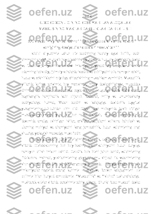 III BOB
BUXORO XONLIGINING ROSSIYA BILAN ALOQALARI
MAVZUSINING MAKTAB DARSLIKLARIDA BERILISHI
3.1. Mustaqillik yillarida nashr qilingan maktab darsliklarida Buxoro
xonligining Rossiya bilan aloqalari mavzusi tahlili
Istiqlol   el-yurtimiz   uchun   o z   taqdirining   haqiqiy   egasi   bo lib,   qadr-ʻ ʻ
qimmatini anglab, munosib hayot kechirish, yurtimizda huquqiy demokratik davlat
va   fuqarolik   jamiyatini   barpo   etish   imkoniyatini   yaratdi.   Ayni   paytda   u   har   bir
odamning iqtisodiy, ijtimoiy sohalarda istedod va qobiliyatini tola namoyon etishi,
huquq va erkinliklarini ro'yobga chiqarishining mustahkam zaminidir. Mustaqillik
yillarida   ko hna   tariximiz,   boy   merosimiz,   milliy   davlatchiligimiz,   muqaddas	
ʻ
dinimiz,   urf-odat   va   ananalarimiz   qayta   tiklandi.   Bugungi   kunda   mehr-oqibat,
bagrikenglik   hamjihatlik   kabi   olijanob   fazilatlar,   milliy   va   umumbashariy
qadriyatlarga   hurmat,   Vatan   taqdiri   va   kelajagiga   daxldorlik   tuyg usi	
ʻ
yuragimizning   tub-tubidan   o'rin   oldi.   O'tgan   davr   mobaynida   bosib   o tilgan	
ʻ
murakkab   yolimizga   yana   bir   bor   nazar   tashlash,   mustaqil   taraqqiyotimiz
davomida   amalga   oshirilgan   ishlar,   erishgan   natijalarni   xolisona   baholash   va
ularning   mohiyati   va   ahamiyatini   keng   jamoachilik,   butun   xalqimizning   ongi
shuuriga yetkazish maqsadga muvofiqdir.
Darhaqiqat, istiqlol tufayli o'zligimizni angladik, ozod xalq, mustaqil davlat
sifatida   O'zbekistonning   bor   bo'y-bastini,   ulkan   salohiyatini   butun   dunyoga
namoyon   qilish   imkoni   ochildi.   Ozodlik   bois   bizni   jahon   tanidi,   xalqimizning
fidokorona   mehnati,   yoshlarimizning   g'ayrati,   azmu   shijoati   ila   vatanimizning
shon-shuhrati   olam   uzra   yanada   kengroq   yoyilmoqda.   Hurriyat   bergan   beqiyos
imkoniyatlar   negizida   ertangi   kunimiz   —   erkin   va   farovon   kelajagimizni     o'z
qo'limiz   bilan   bunyod   etmoqdamiz.   “Mustaqillik”   va   “islohot”   tushunchalariga  
mushtarak so'zlar sifatida qarashimiz tabiiy, albatta. Chunki  faqat mustaqil  davlat
50 