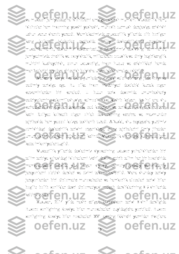 va mustaqil jamiyatdagina islohotlarni amalga oshirish mumkin. Mustaqillik ham,
islohotlar   ham   insonning   yaxshi   yashashi,   munosib   turmush   darajasiga   erishishi
uchun   zarur   sharoit   yaratdi.   Mamlakatimizda   mustaqillik   yillarida   olib   borilgan
keng   ko'lamli   islohotlar   natijasida   milliy   davlatchiligimiz   poydevori
mustahkamlanib,   davlatimiz   suvereniteti,   chegaralarimiz   daxlsizligi   taminlandi,
jamiyatimizda tinchlik va osoyishtalik, millatlararo totuvlik va diniy bag'rikenglik
muhitini   kuchaytirish,   qonun   ustuvorligi,   inson   huquq   va   erkinliklari   hamda
manfaatlarini royobga chiqarish bo'yicha ulkan ishlar amalga oshirildi.
Markaziy   Osiyo   xalqlari,   jumladan,   o'zbek   xalqi   o'zining   juda   boy   va
qadimiy   tarixiga   ega.   Bu   o'lka   inson   madaniyati   dastlabki   kurtak   otgan
sarzaminlardan   biri   sanaladi.   U   butun   tarix   davomida   umumbashariy
qadriyatlarning   takomillashuviga   salmoqli   hissa   kushib   kelgan.   Bu   hol   ana   shu
sarhadlarda   ming   yillar   davomida   qad   ko'targan   va   tarix   taqozosiga   ko'ra   birin
ketin   faoliyat   ko'rsatib   o'tgan   o'nlab   davlatlarning   serqirra   va   mazmundor
tajribasida   ham   yaqqol   ko'zga   tashlanib   turadi.   Afsuski,   shu   paytgacha   yurtimiz
otmishidagi   davlatchilik   tarixini   organishga,   uning   tajribalarini   ilmiy   jihatdan
umumlashtirishga kam  etibor berib kelindi. Mustaqillik  sharoitida bu borada ham
katta imkoniyatlar tugildi.
Mustaqillik   yillarida   davlatimiz   siyosatining   ustuvor   yo'nalishlaridan   biri
ta'lim-tarbiya sohasidagi  islohatlarni izchil davom  ettirib ta'lim har bir bosqichida
mamlakatizmiz   tarixida   yuz   bergan   siyosiy,   ijtimoiy-iqtisodiy   va   madaniy
jarayonlarni   o'qitish   darslari   va   tizimi   takomillashtirildi.   Mana   shunday   tarixiy
jarayonlardan   biri   diplomatic   munosabatlar   va   hamkorlik   aloqalari   tarixi   bilan
bog'liq   bo'lib   xonliklar   davri   diplomatiyasi   maktab   darsliklarining   8-9-sinflarida
keltirib otiladi. 
Xususan,   2014   yilda   nashr   etilgan   O'zbekiston   tarixi   8-sinf   darsligida
Buxoro   xonligining   Rossiya   bilan   munosabatlari   quyidagicha   yoritiladi.   Buxoro
xonligining   Rossiya   bilan   nosabatlari   XVI   asming   ikkinchi   yarmidan   rivojlana
51 