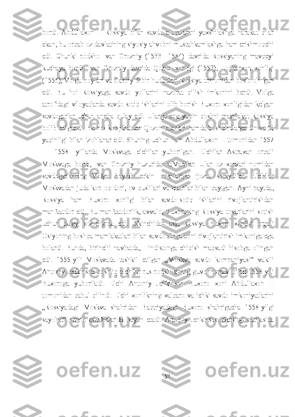 bordi.   Abdullaxon   II   Rossiya   bilan   savdo   aloqalarini   yaxshilashga   harakat   qilar
ekan, bu orqab oz davlatining siyosiy ahvobni mustahkamlashga ham erishmoqchi
edi.   Chunki   podsho   Ivan   Grozniy   (1533—1584)   davrida   Rossiyaning   mavqeyi
kuchaya   bordi.   Ivan   Grozniy   davrida   Qozon   xonligi   (1552),   Hojitarxon   xonligi
(1556), Volga boylari va Garbiy Sibir hududlari Rossiya tomonidan bosib olingan
edi.   Bu   hoi   Rossiyaga   savdo   yollarini   nazorat   qilish   imkonini   berdi.   Volga
atrofidagi  viloyatlarda  savdo-sotiq  ishlarini  olib  borish  Buxoro  xonligidan  kelgan
savdogarlar   uchun   ancha   qulay   edi.   Ularga   eng   yaqin   qoshni   mamlakat   Rossiya
bolib qolgandi. Bu hoi kop jihatdan Qozon tatarlari hamda boshqirdlarga din va til
yaqinligi bilan izohlanar edi. Shuning uchun ham Abdullaxon II tomonidan 1557
—   1558-   yillarda   Moskvaga   elchilar   yuborilgan.   Elchilar   Astraxan   orqali
Moskvaga   borib,   Ivan   Grozniy   huzurida   boMadilar.   Ular   oz   xonlari   nomidan
savdogarlaming   Volga   boylab   erkin   otishlariga   ijozat   soraydilar.   Elchilar
Moskvadan juda kop oq-dori, ov quslilari va matolar bilan qaytgan. Ayni paytda,
Rossiya   ham   Buxoro   xonligi   bilan   savdo-sotiq   ishlarini   rivojlantirishdan
manfaatdor   edi.   Bu   manfaatdorlik,   avvalo,   Buxoroning   Rossiya   tovarlarini   sotish
uchun   qulay   bozorligida   edi.   Ikkinchidan   esa,   Rossiya   Buxoro   xonligi   orqali
Osiyoning boshqa mamlakatlari bilan savdo aloqalarini rivojlantirish imkoniga ega
bolardi.   Bunda,   birinclii   navbatda,   Hindistonga   chiqish   maqsadi   hisobga   olingan
edi.   1555-yili   Moskvada   tashkil   etilgan   „Moskva   savdo   kompaniyasi“   vakili
Antoniy Jenkinson boshliq elchilar rus podshosining guvohnomasi bilan 1558-yili
Buxoroga   yuboriladi.   Elchi   Antoniy   Jenkinson   Buxoro   xoni   Abdullaxon   II
tomonidan qabul  qilindi. Elchi  xonlikning xalqaro va ichki  savdo imkoniyatlarini
„Rossiyadagi   Moskva   shahridan   Baqtriyadagi   Buxoro   shahrigacha   1558-yilgi
sayohat“   nomli   esdabklarida   bayon   etadi.   Antoniy   Jenkinson   elchiligi   natijasida
52 