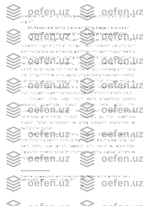 Rossiya   va   Buxoro   xonligi   ortasida   yaxslii   savdo   va   diplomatik   aloqalar   yo'lga
qo'yildi 46
.
3.2.   Maktab darsliklarida Buxoro xonligining Rossiya bilan aloqalari
mavzusini innovatsion va yangi ped texnalogiyalar asosida o'qitish
Mashg ' ulot   jarayonida   o ' quvchi   faol   shaxs   sifatida   o ' zi   ishlashi,
hodisalarni   o ' rganishi,   bir   xil   mo h iyatli   qator   h odisalarni   tushunib,   tahlil
etishi   natijasida   voqea   xodisalarda   yashiringan   mo h iyatni   mustaqil   ravishda
ocha   olish   xususiyliklarni   umumiylikka   birlashtira   olish   qobilyatini   ozida
rivojlantirishi   lozim.   shundagina,   birinchidan,   oquvchida   mashgulotga
q iziqish   kundan   kunga   ortib   boradi   va   ikkinchidan,   o ' z   shaxsiy   ta h lili   ostida
hosil   qilingan   bilim   va   qonunuiyatlar   uning   xotirasida   musta h kam   ornashadi.
Uchinchidan,   mustaqil   tarixiy-tahliliy   usul   bilan   hosil   qilingan   malaka   va
konikmalarni   oquvchining   ozi   boshqa   mavzularni   ozlashtirishda   tadbiq   eta
oladi. Oqituvchi oquvchining mana shunday izlanishlarini boshqarib boradi.
O'qituvchi   oldida   turgan   muhim   vazifa   ko'rgazmalar,   tarqatma
varaqalar,   o'quvchilarga   mustaqil   topshiriq   berish   yo'lari   bilan
o'quvchilarning   o'rganilayotgan   davr   mohiyatini   mustaqil   ravishda
ochishlariga   yonaltirishdan   iboratdir.   Faqat   shu   usul   bilan   oquvchilarda
mustaqil   fikrlash   konikmalarini   va   tarixiy   tafakkurini   shakllantirish   va
rivojlantirish mumkin.
O'rta   asrlar   tarixini   o'qitishda   krasvord,   chaynavord,   xronologik
topshiriqlarining   javobini   topish,   tarixiy   loto,   turli   viktorina   savollariga   togri
javob   berish,   oquv   oyinlari,   keysstodi   talim   metodi   va   xakozolardan
foydalanish   pirovard   natijasi   (monitoringi)   oquvchida   quyidagi   konikma   va
malakani shakllantiradi.
46
  Usmonov Q., Jorayev U., Norqulov N. O ' zbekiston tarixi (XVI—XIX asrning birinchi yarmi): 8- sinf darslik. 
Qayta ishlangan 3-nashri. —Toshkent: O ' qituvchi, 2014. — B. 29-30.
53 