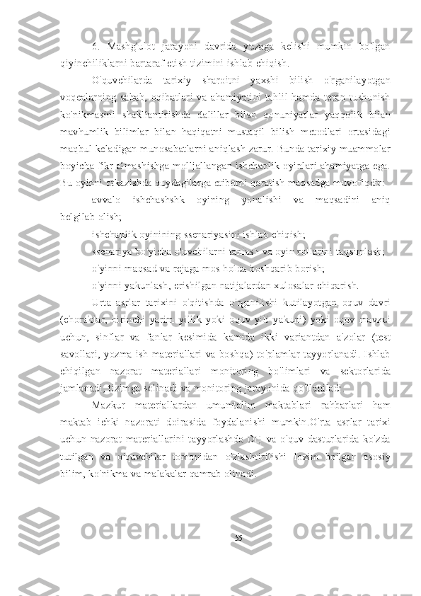 6.   Mashg'ulot   jarayoni   davrida   yuzaga   kelishi   mumkin   bo'lgan
qiyinchiliklarni bartaraf etish tizimini ishlab chiqish.
O'quvchilarda   tarixiy   sharoitni   yaxshi   bilish   o'rganilayotgan
voqealarning   sabab,   oqibatlari   va   ahamiyatini   tahlil   hamda   teran   tushunish
ko'nikmasini   shakllantirishda   dalillar   bilan   qonuniyatlar   yaqqolik   bilan
mavhumlik   bilimlar   bilan   haqiqatni   mustaqil   bilish   metodlari   ortasidagi
maqbul  keladigan  munosabatlarni  aniqlash  zarur. Bunda tarixiy muammolar
boyicha   fikr   almashishga   molljallangan   ishchanlik   oyinlari   ahamiyatga   ega.
Bu oyinni otkazishda quydagilarga etiborni qaratish maqsadga muvofiqdir:
avvalo   ishchashshk   oyining   yonalishi   va   maqsadini   aniq
belgilab olish;
ishchanlik oyinining ssenariyasini ishlab chiqish;
ssenariya bo ' yicha o ' uvchilarni tanlash va oyin rollarini   taqsimlash;
o ' yinni maqsad va rejaga mos holda boshqarib borish;
o ' yinni yakunlash, erishilgan natijalardan xulosalar   chiqarish.
Urta   asrlar   tarixini   o'qitishda   o'rganilishi   kutilayotgan   oquv   davri
(choraklar,   birinchi   yarim   yillik   yoki   oquv   yili   yakuni)   yoki   oquv   mavzui
uchun,   sinflar   va   fanlar   kesimida   kamida   ikki   variantdan   a'zolar   (test
savollari,   yozma   ish   materiallari   va   boshqa)   to'plamlar   tayyorlanadi.   Ishlab
chiqilgan   nazorat   materiallari   monitoring   bo ' limlari   va   sektorlarida
jamlanadi, tizimga solinadi va monitoring jarayonida qo ' llaniladi.
Mazkur   materiallardan   umumtalim   maktablari   rahbarlari   ham
maktab   ichki   nazorati   doirasida   foydalanishi   mumkin.O'rta   asrlar   tarixi
uchun   nazorat   materiallarini   tayyorlashda   DЦ   va   o'quv   dasturlarida   ko'zda
tutilgan   va   o'quvchilar   tomonidan   o'zlashtirilishi   lozim   bo'lgan   asosiy
bilim, ko'nikma va malakalar qamrab olinadi.
55 