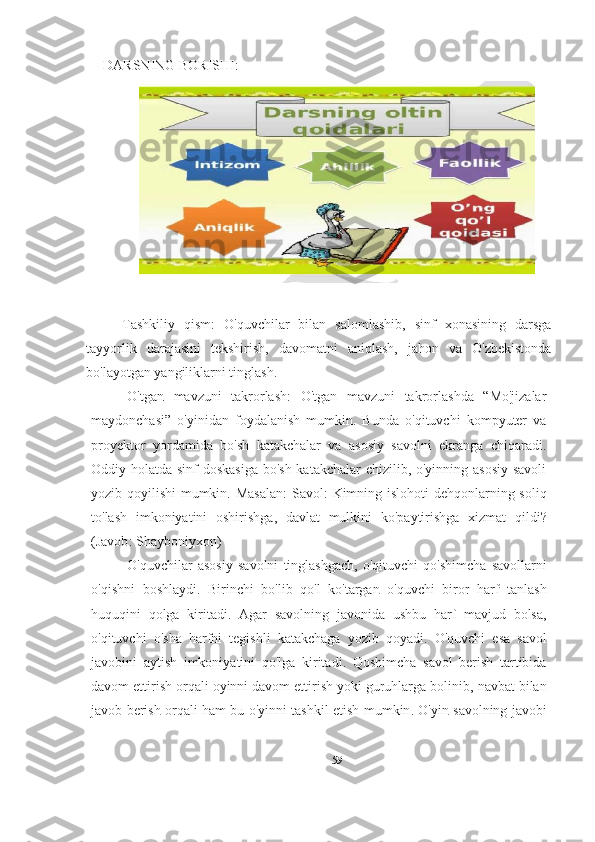 Tashkiliy   qism :   O'quvchilar   bilan   salomlashib,   sinf   xonasining   darsga
tayyorlik   darajasini   tekshirish,   davomatni   aniqlash,   jahon   va   O'zbekistonda
bo'layotgan yangiliklarni tinglash.
O ' tgan   mavzuni   takrorlash :   O'tgan   mavzuni   takrorlashda   “Mo'jizalar
maydonchasi”   o'yinidan   foydalanish   mumkin.   Bunda   o'qituvchi   kompyuter   va
proyektor   yordamida   bo'sh   katakchalar   va   asosiy   savolni   ekranga   chiqaradi.
Oddiy holatda sinf doskasiga  bo'sh katakchalar  chizilib, o'yinning asosiy  savoli
yozib qoyilishi  mumkin.   Masalan :   Savol :   Kimning   islohoti   dehqonlarning   soliq
to ' lash   imkoniyatini   oshirishga ,   davlat   mulkini   ko ' paytirishga   xizmat   qildi ?
( Javob :  Shayboniyxon ) 
O ' quvchilar   asosiy   savolni   tinglashgach ,   o ' qituvchi   qo ' shimcha   savollarni
o ' qishni   boshlaydi .   Birinchi   bo ' lib   qo ' l   ko ' targan   o ' quvchi   biror   harf   tanlash
huquqini   qolga   kiritadi .   Agar   savolning   javonida   ushbu   harf   mavjud   bolsa ,
o ' qituvchi   o ' sha   harfni   tegishli   katakchaga   yozib   qoyadi .   O ' quvchi   esa   savol
javobini   aytish   imkoniyatini   qo ' lga   kiritadi .   Qoshimcha   savol   berish   tartibida
davom   ettirish   orqali   oyinni   davom   ettirish   yoki   guruhlarga   bolinib ,  navbat   bilan
javob   berish   orqali   ham   bu   o ' yinni   tashkil   etish   mumkin .   O ' yin   savolning   javobi
59DARSNING BORISHI: 