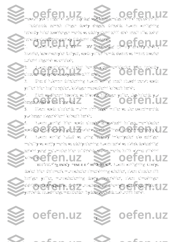 mavzuni yaxlit o'rganish uchun quyidagi vazifalarni amalga oshirish rejalashtirildi:
-   Tadqiqotda   qamrab   olingan   davriy   chegara   doirasida   Buxoro   xonligining
iqtisodiy holati tasvirlangan manba va adabiyotlarni tahlil etish orqali o'lka tashqi
iqtisodiy aloqalarining tarixiy ildizlarini ochib berish; 
1. Buxoro   xonligining   XVI   —   XVIII   asrlardagi   ijtimoiy-iqtisodiy   ahvoli,
bozorlar, karvonsaroylar faoliyati, savdo yo'llari hamda eksport va import tovarlar
turlarini o'rganish va aniqlash; 
2. Buxoro   xonligining   qo'shni   hamda   xorij   mamlakatlari   bilan   iqtisodiy
aloqalarining ayrim xususiyatlarini tahlil etish; 
3. Chet  el  hukmron  doiralarining  Buxoro  xonligi   orqali  o'tuvchi   tranzit  savdo
yo'llari bilan bog'liq rejalari, ko'zlagan maqsadlarini ko'rsatib berish; 
4. G'arb   va   Sharqni   bevosita   va   bilvosita   bog'lagan   yo'llar,   ular   holatida   yuz
bergan o'zgarishlarni o'rganish; 
5. O'zaro   savdo   aloqlarida   muhim   o'rin   tutgan   mollar   va   ular   assortimentida
yuz bergan o'zgarishlarni ko'rsatib berish; 
6. Buxoro   xonligi   bilan   savdo   aloqalarida   vositachi   bo'lgan   mamlakatlar
savdogarlari uchun yaratilgan imtiyozlar va ulardan olingan boj tizimini o'rganish; 
7. Buxoro   xonligi   hududi   va   uning   iqtisodiy   imkoniyatlari   aks   ettirilgan
mahalliy va xorijiy manba va adabiyotlarning Buxoro tarixi va o'zbek davlatchiligi
tarixini   yangi   malumotlar   bilan   to'ldirishda   muhim   manba   bo'lib   xizmat   qilishini
ko'rsatish; 
Tadqiqotning asosiy masalalari va farazlari.   Buxoro xonligining Rossiya
davlati bilan diplomatik munosabatlar o'rnatishining sabablari, o'zaro aloqalar olib
borilgan   yo'llar,   munosabatlarning   davriy   o'zgarishlari,   o'zaro   almashingan
elchiliklarning maqsad va o'zaro munosabatlardagi  ahamiyati  va boshqa jihatlarni
yoritishda oquvchilarga metodlardan foydalangan holda tushuntirib berish.
6 