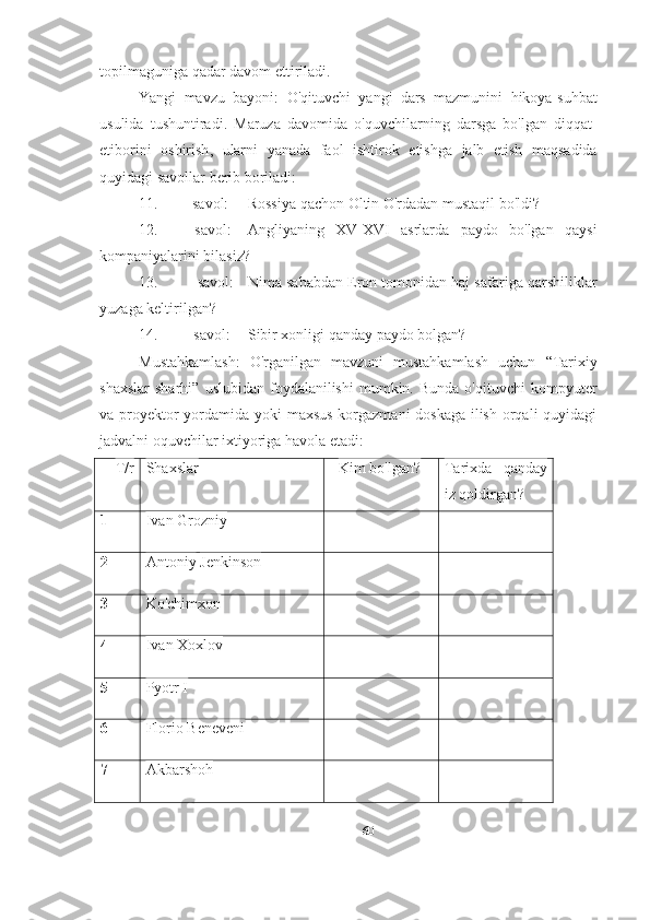 topilmaguniga   qadar   davom   ettiriladi .
Yangi   mavzu   bayoni :   O ' qituvchi   yangi   dars   mazmunini   hikoya - suhbat
usulida   tushuntiradi .   Maruza   davomida   o ' quvchilarning   darsga   bo ' lgan   diqqat -
etiborini   oshirish ,   ularni   yanada   faol   ishtirok   etishga   jalb   etish   maqsadida
quyidagi   savollar   berib   boriladi :
11. savol: Rossiya qachon Oltin O'rdadan mustaqil bo'ldi?
12. savol: Angliyaning   XV-XVI   asrlarda   paydo   bo'lgan   qaysi
kompaniyalarini bilasiz?
13. savol: Nima sababdan Eron tomonidan haj safariga qarshiliklar
yuzaga keltirilgan?
14. savol: Sibir xonligi qanday paydo bolgan?
Mustahkamlash:   O'rganilgan   mavzuni   mustahkamlash   uchun   “Tarixiy
shaxslar   sharhi”   uslubidan  foydalanilishi  mumkin.  Bunda   o'qituvchi   kompyuter
va proyektor  yordamida yoki maxsus korgazmani doskaga ilish orqali quyidagi
jadvalni oquvchilar ixtiyoriga havola etadi:
T/r Shaxslar Kim bo'lgan? Tarixda   qanday
iz qoldirgan?
1 Ivan Grozniy
2 Antoniy   Jenkinson
3 Ko'chimxon
4 Ivan Xoxlov
5 Pyotr I
6 Florio Beneveni
7 Akbarshoh
60 