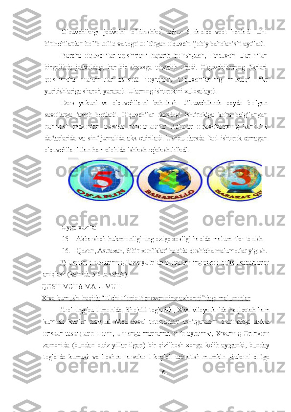 O'quvchilarga   jadvalni   to'ldirishlari   uchun   6   daqiqa   vaqt   beriladi.   Uni
birinchilardan bo'lib to'liq va togri to'ldirgan o'quvchi ijobiy baholanishi aytiladi.
Barcha   o'quvchilar   topshiriqni   bajarib   bo'lishgach,   o'qituvchi   ular   bilan
birgalikda   jadvaldagi   har   bir   shaxsga   to'xtalib   o'tadi.   O'quvchilarning   fikrlari
qo'shimcha   malumotlar   asosida   boyitiladi.   O'quvchilarning   mustaqil   fikr
yuritishlariga sharoit yaratadi. Ularning ishtirokini xulosalaydi.
Dars   yakuni   va   o'quvchilarni   baholash:   O'quvchilarda   paydo   bo'lgan
savollarga   javob   beriladi.   O'quvchilar   darsdagi   ishtirokiga   ko'ra   belgilangan
baholash   mezonlari   asosida   baholanadilar.   Baholar   o'quvchilarning   kundalik
daftarlarida   va   sinf   jurnalida   aks   ettiriladi.   Ushbu   darsda   faol   ishtirok   etmagan
o'quvchilar bilan ham alohida ishlash rejalashtiriladi.
Uyga vazifa:
15. Akbarshoh hukmronligining oziga xosligi haqida malumotlar topish.
16. Qozon, Astraxan, Sibir xonliklari haqida qoshicha malumotlar yigish.
3) Usmonli davlatining Rossiya bilan aloqalarining nizoli bolish sabablarini
aniqlash (kamida 5-6 ta sabab).
QOSHIMCHA MALUMOT:
Xiva kumushi haqida “Elchi Florio Benevenining axboroti”dagi malumotlar
Orolning bu tomonida, Shojalil toglarida, Xiva viloyatlarida haqiqatah ham
kumush   konlar   mavjud.   Men   avval   totorlardan   eshitganimni   asirlikdagi   keksa
orisdan tasdiqlatib oldim, u menga marhamat qilib aytdimki, Xivaning Oronxoni
zamonida   (bundan   ottiz   yillar   ilgari)   bir   qizilbosh   xonga   kelib   aytganki,   bunday
toglarda   kumush   va   boshqa   narsalarni   koplab   uchratish   mumkin.   Bularni   qo'lga
61 