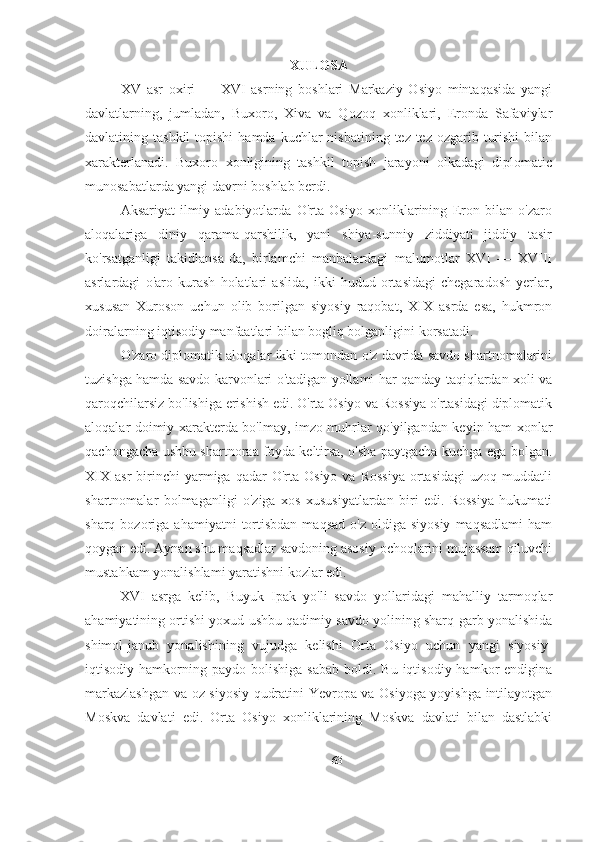 XULOSA
XV   asr   oxiri   —   XVI   asrning   boshlari   Markaziy   Osiyo   mintaqasida   yangi
davlatlarning,   jumladan,   Buxoro,   Xiva   va   Qozoq   xonliklari,   Eronda   Safaviylar
davlatining tashkil  topishi   hamda  kuchlar  nisbatining  tez-tez ozgarib  turishi  bilan
xarakterlanadi.   Buxoro   xonligining   tashkil   topish   jarayoni   olkadagi   diplomatic
munosabatlarda yangi davrni boshlab berdi. 
Aksariyat   ilmiy   adabiyotlarda   O'rta   Osiyo   xonliklarining   Eron   bilan   o'zaro
aloqalariga   diniy   qarama-qarshilik,   yani   shiya-sunniy   ziddiyati   jiddiy   tasir
ko'rsatganligi   takidlansa-da,   birlamchi   manbalardagi   malumotlar   XVI   —   XVIII
asrlardagi   o'aro   kurash   holatlari   aslida,   ikki   hudud   ortasidagi   chegaradosh   yerlar,
xususan   Xuroson   uchun   olib   borilgan   siyosiy   raqobat,   XIX   asrda   esa,   hukmron
doiralarning iqtisodiy manfaatlari bilan bogliq bolganligini korsatadi.
O'zaro diplomatik aloqalar ikki tomondan o'z davrida savdo shartnomalarini
tuzishga hamda savdo karvonlari o'tadigan yollami har qanday taqiqlardan xoli va
qaroqchilarsiz bo'lishiga erishish edi. O'rta Osiyo va Rossiya o'rtasidagi diplomatik
aloqalar doimiy xarakterda bo'lmay, imzo-muhrlar qo'yilgandan keyin ham xonlar
qachongacha ushbu shartnoraa foyda keltirsa, o'sha paytgacha kuchga ega bolgan.
XIX   asr   birinchi  yarmiga  qadar   O'rta  Osiyo  va   Rossiya  ortasidagi  uzoq  muddatli
shartnomalar   bolmaganligi   o'ziga   xos   xususiyatlardan   biri   edi.   Rossiya   hukumati
sharq  bozoriga  ahamiyatni  tortisbdan  maqsad   o'z  oldiga  siyosiy  maqsadlami   ham
qoygan edi. Aynan shu maqsadlar savdoning asosiy ochoqlarini mujassam qiluvchi
mustahkam yonalishlami yaratishni kozlar edi.
XVI   asrga   kelib,   Buyuk   Ipak   yo'li   savdo   yollaridagi   mahalliy   tarmoqlar
ahamiyatining ortishi yoxud ushbu qadimiy savdo yolining sharq-garb yonalishida
shimol-janub   yonalishining   vujudga   kelishi   Orta   Osiyo   uchun   yangi   siyosiy-
iqtisodiy  hamkorning  paydo  bolishiga  sabab   boldi.  Bu  iqtisodiy  hamkor  endigina
markazlashgan va oz siyosiy qudratini Yevropa va Osiyoga yoyishga intilayotgan
Moskva   davlati   edi.   Orta   Osiyo   xonliklarining   Moskva   davlati   bilan   dastlabki
63 