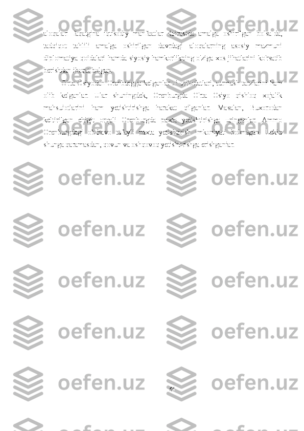 aloqalari   faqatgina   iqtisodiy   manfaatlar   doirasida   amalga   oshirilgan   bolsa-da,
tadqiqot   tahlili   amalga   oshirilgan   davrdagi   aloqalarning   asosiy   mazmuni
diplomatiya qoidalari hamda siyosiy hamkorlikning o'ziga xos jihatlarini ko'rsatib
berishdan iborat bolgan. 
O'rta Osiyodan Orenburgga kelganlar o' urf-odatlari, turmush tarzlarini ham
olib   kelganlar.   Ular   shuningdek,   Orenburgda   O'rta   Osiyo   qishloq   xojalik
mahsuiotlarini   ham   yetishtirishga   harakat   qilganlar.   Masalan,   Buxorodan
keltirilgan   chigit   orqali   Orenburgda   paxta   yetishtirishga   uringanlar.   Ammo
Orenburgdagi   ob-havo   tufayli   paxta   yetishtirish   imkoniyati   bolmagan.   Lekin
shunga qaramasdan, qovun va oshqovoq yetishtirishga erishganiar.
64 