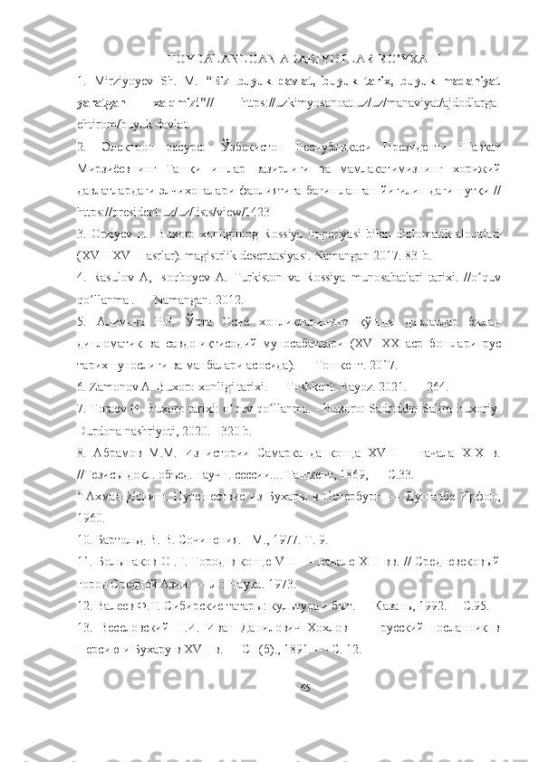 FOYDALANLGAN ADABIYOTLAR RO'YXATI
1.   Mirziyoyev   Sh.   M.   “Biz   buyuk   davlat,   buyuk   tarix,   buyuk   madaniyat
yaratgan   xalqmiz!” //   https://uzkimyosanoat.uz/uz/manaviyat/ajdodlarga-
ehtirom/buyuk-davlat. 
2.   [ Электрон   ресурс :]   Ўзбекистон   Республикаси   Президенти   Шавкат
Мирзиёевнинг   Ташқи   ишлар   вазирлиги   ва   мамлакатимизнинг   хорижий
давлатлардаги   элчихоналари   фаолиятига   бағишланган   йиғилишдаги   нутқи   //
https://president.uz/uz/lists/view/1423
3.   Orziyev   I.J.   Buxoro   xonligining   Rossiya   imperiyasi   bilan   diplomatik   aloqalari
(XVII-XVIII asrlar). magistrlik desertatsiyasi. Namangan-2017. 83-b.
4.   Rasulov   A,   Isoqboyev   A.   Turkiston   va   Rossiya   munosabatlari   tarixi.   //o quvʻ
qo llanma . — Namangan. 2012. 	
ʻ
5.   Алимова   Р.Р.   Ў рта   Осиё   хонликларининг   қў шни   давлатлар   била н
дипломатик   ва   савдо - иқ тисодий   муносабатлари   (XVI-XX   аср   бошлари   рус
тарихшунослиги   ва   манбалари   асосида ) . — Тошкент. 2017.
6. Zamonov A. Buxoro xonligi tarixi. — Toshkent: Bayoz. 2021. — 264.
7. Toraev H. Buxoro tarixi: o quv qo llanma. - Buxoro: Sadriddin Salim Buxoriy.	
ʻ ʻ
Durdona   nashriyoti , 2020. - 320  b .
8.   Абрамов   М.М.   Из   истории   Самарканда   конца   XVIII—   начала   XIX   в.
//Тезисы докл. объед. научн. сессии.... Ташкент, 1869, — С.33. 
9.  
Ахмад   Дониш.   Путешествие   из   Бухары   в   Петербург.   —   Душанбе   Ирфон,
1960.
10. Бартольд В. В. Сочинения. - М., 1977. Т. 9. 
11. Большаков О .Г. Город в конце VIII — начале XIII вв. // Средневековый
город Средней Азии. — Л.: Наука. 1973. 
12. Валеев Ф.Т. Сибирские татары: культура и быт. — Казань, 1992.— С.95.
13.   Веселовский   Н.И.   Иван   Данилович   Хохлов   —     русский   посланник   в
Персию и Бухару в XVII в. — СП(б)., 1891. — С. 12. 
65 