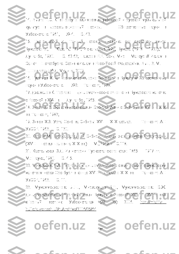 14.   Вызго   Т.С.   К   вопросу   о   взаимосвязи   узбекской   и   русской   музыкальной
культур   в   дореволюционный   период.   —     Общественные   науки   в
Узбекистане. 1961, — № 4. — С. 42. 
15.   Гаспринский   И.   Точный   перевод   дневника   его   светлости   эмира
Бухарского.,   —   Казань,   1894;   Искандаров   Б.И.,   Бухара   (1918—   1920),   —
Душанбе,   1970.   —   С.   62-63;   Назаров   P.P.   Сеид   Мир—   Мансур   //   Ислам   в
Санкт— Петербурге. Серия «Ислам в Российской Федерatsiи». Вып. 3. М. —
Н. Новгород; И.Д. Медина, 2009. 
16.   Гулямов   X.   О   Посольстве   Флорио   Беневени   в   Бухару   //   Общественные
науки в Узбекистане.  — №2.— Ташкент, 1978.  
17. Джамалов К. Торгово — дипломатические отношения Бухарского ханства
с Россией в XVII в. — Душанбе., 1965. 
18. Зияев X. 3. Экономические связи Средней Азии с Сибирью в XVI — XIX
вв. Ташкент, 1983; 
19.   Зияев   Х.З.   Урта   Осиё   ва   Сибирь:   XVI—   XIX   асрлар.   —     Тошкент:   АН
УзССР. 1963. — С. 130. 
20.   Кабо   P.M.   Города   Западной   Сибири:   Очерки   экономической   географии
(XVII— первая половина ХIХ вв.) — М., 1949. — С.118. 
21.   Кастельская   З.Д.   Из   истории   Туркестанского   края:   1865   —   1917   гг.   —
М.: Наука, 1980. — С. 4-5. 
22. Михайлова Г.А. Торговые и дипломатические связи России с Бухарским
ханством  через   Оренбург  в  конце XVIII   — начало  XIX  вв. —  Ташкент:   АН
УзССР, 1963. — С. 11. 
23.   Мухаммеджанова   Л.П.,   Мирзакулов   Б.Т.,   Мухаммеджанова   С.Ж.
Дипломатические   и   торговые   связи   Бухары   с   Россией   XVI   —   XVIII   вв.//
«Горный   вестник   Узбекистана»   (№   25)   2006.   http://miaiiig—
bulletia.geotech.u2/ru/archive/2006/25/64  
66 