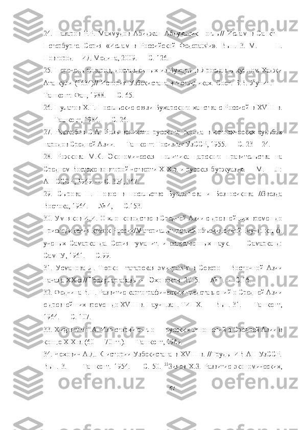24.   Назаров   P.P.   Махмудов   Абиджан   Абдухалик—оглы//   Ислам   в   Санкт—
Петербурге.   Серия   «Ислам   в   Российской   Федерatsiи».   Вып.   3.   М.   —     H.
Новгород— ИД Медина, 2009. — С. 126. 
25.   Перечень   товаров,   доставленных   из   Бухары   в   Ярославль   купцом   Хаджи
Ата   кули   (1634)//   История   Узбекистана   в   источниках.   Сост.   Б.В.   Лунин.   —
Ташкент: Фан, 1988. — С. 65. 
26. Пулатов Х.Г. Посольские связи  Бухарского  ханства  с Россией в XVIII  в.
—  Ташкент, 1984. — С. 26. 
27.   Раджабов   С.А.   Роль   великого   русского   народа   в   исторических   судьбах
народов Средней Азии. — Ташкент: Госиздат УзССР, 1955. — С. 23— 24.
28.   Рожкова   М.К.   Экономическая   политика   царского   правительства   на
Среднем Востоке во второй четверти XIX в. и русская буржуазия. — М. — JI:
АН СССР, 1949. — С. 304, 367. 
29.   Сырова   Н.   Новое   в   посольстве   Бурнашева   и   Безносикова   //Звезда
Востока, 1964. — № 4, — С.153. 
30. Умняков И.И. О хлопководстве в Средней Азии с древнейших времен до
присоединения края к России/Материалы третьей объединенной научн. конф.
ученых   Самарканда.   Серия   гуманит.   и   естественных   наук.   —     Самарканд:
СамГУ, 1961. — С.99. 
31.   Усманова   Л.   Тюрко—татарская   эмигрatsiя   в   Северо—   Восточной   Азии
начала XX в.// Гасырлар авазы —  Эхо веков. 2005. — № 1. — С.16. 
32. Федчина В.Н. Развитие картографических представлений о Средней Азии
с древнейших времен до XVIII в. Научн.зап. ТИНХ. —  Вып. 31. —  Ташкент,
1964. — С. 107. 
33. Хидоятов Г.А. Из истории англо — русских отношений в Средней Азии в
конце XIX в. (60 — 70 гг.). — Ташкент, 1969. 
34. Чехович А.Д. К истории Узбекистана  в XVIII в. //Труды ИВ АН УзССР.
Вып.   3.   —     Ташкент.   1954.   —   С.   50.   55
Зияев   Х.З.   Развитие   экономических,
67 