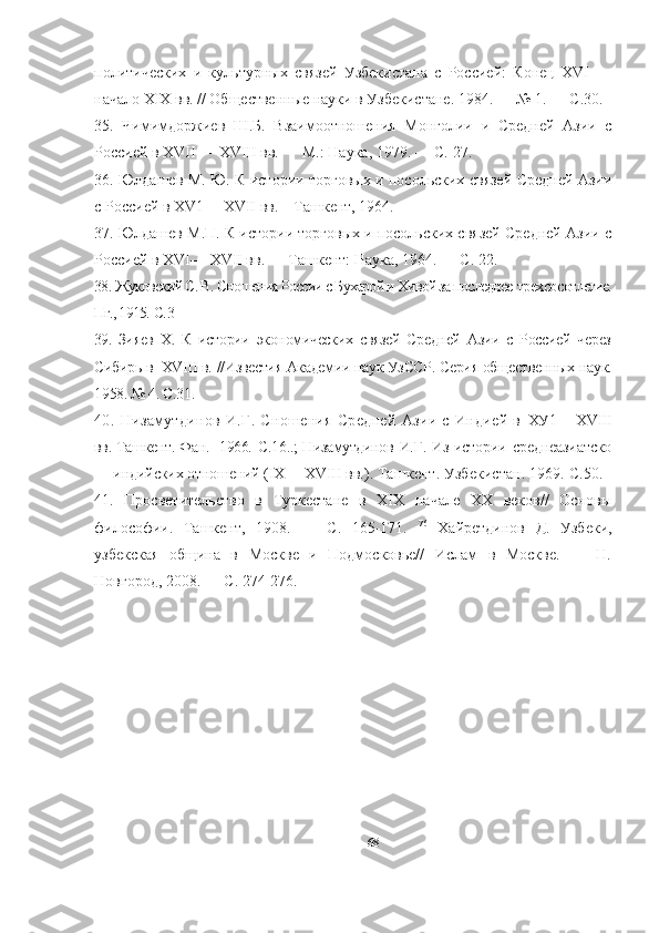 политических   и   культурных   связей   Узбекистана   с   Россией:   Конец   XVI   —
начало XIX вв. // Общественные науки в Узбекистане. 1984. — № 1. — С.30.
35.   Чимимдоржиев   Ш.Б.   Взаимоотношения   Монголии   и   Средней   Азии   с
Россией в XVII—  XVIII вв. — М.: Наука, 1979. — С. 27. 
36. Юлдашев M. Ю. К истории торговых и посольских связей Средней Азии
с Россией в XV1— XVII вв.    Ташкент, 1964. 
37. Юлдашев М.П. К истории торговых и посольских связей Средней Азии с
Россией в XVI— XVII вв. — Ташкент: Наука, 1964. — С. 22. 
38.  Жуковский С. В. Сношения России с Бухарой и Хивой за последнее  трех со сотлетие.
Пг., 1915.  С. 3 
39.   Зияев   Х.   К   истории   экономических   связей   Средней   Азии   с   Россией   через
Сибирь в  XVIII в.  //Известия Академии наук УзССР. Серия общественных наук.
1958. № 4. С.31 .
40.   Низамутдинов   И.Г.   Сношения   Средней   Азии   с   Индией   в   ХУ1— XVIII
вв. Ташкент. Фан.   1966.   С. 16..; Низамутдинов   И.Г. Из истории среднеазиатско
— индийских отношений  ( IX  — XVIII  вв.). Ташкент. Узбекистан. 1969.  С. 50.
41.   Просветительство   в   Туркестане   в   XIX   начале   XX   веков//   Основы
философии.   Ташкент,   1908.   —   С.   165-171.   76
  Хайретдинов   Д.   Узбеки,
узбекская   община   в   Москве   и   Подмосковье//   Ислам   в   Москве.   —   H.
Новгород, 2008. — С. 274-276. 
68 